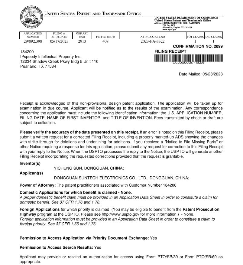 UNITED STATES PATENT AND TRADEMARK OFFICE  
DEPARTMENT OF COMMERCE  
Trademark Commissioner  

APPLICATION NUMBER: 29/892,398  
FILING DATE: 05/17/2023  
GRANT UNIT: 2913  
FEE REC'D: 408  

ATTY DOCKET NO: 2023-PA-3322  
CONFIRMATION NO: 2099  
FILING RECEIPT  
Date Mailed: 05/23/2023  

184200  
IPspeedy Intellectual Property Inc.  
12234 Shadow Creek Pkwy Bldg 5 Unit 110  
Pearland, TX 77584  

Receipt is acknowledged of this non-provisional design patent application. The application will be taken up for examination in due course. Applicant will be notified as to the results of the examination. Any correspondence concerning the application must include the following identification information: the U.S. APPLICATION NUMBER, FILING DATE, NAME OF FIRST INVENTOR, and TITLE OF INVENTION. Fees transmitted by check or draft are subject to collection.