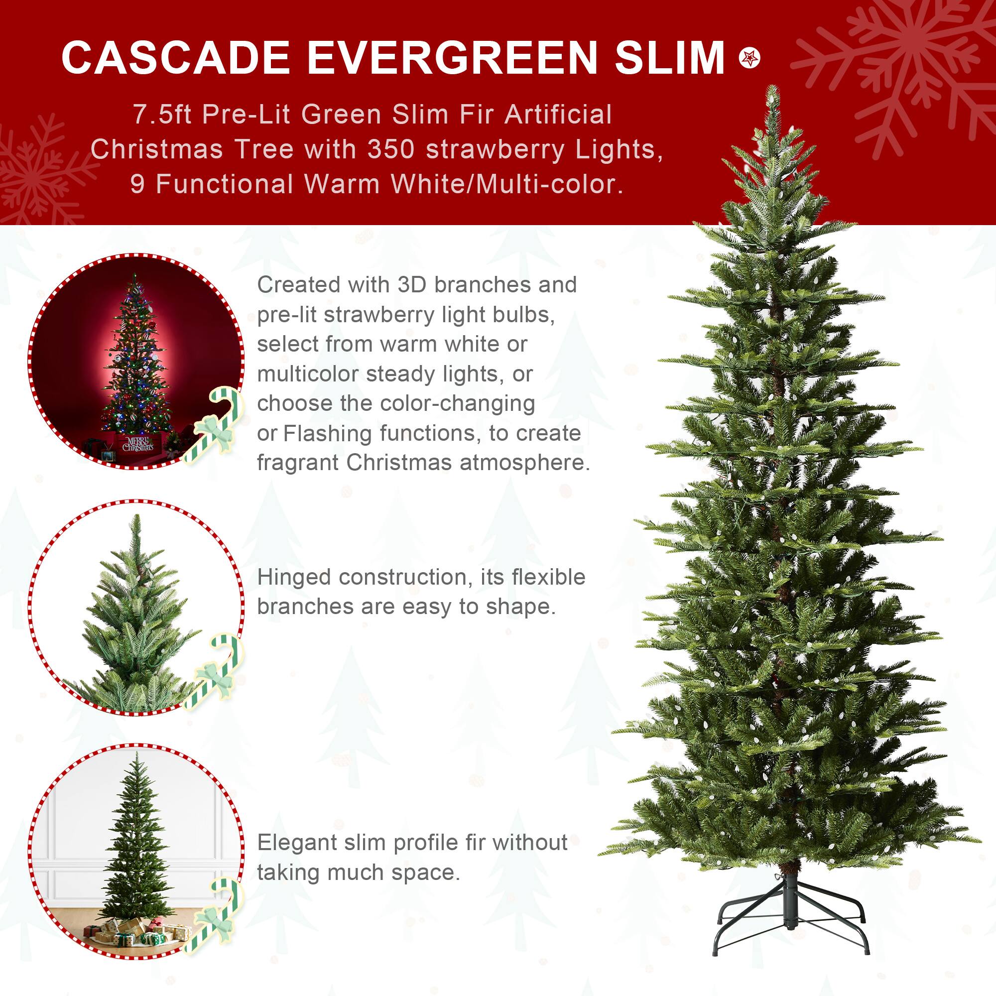 CASCADE EVERGREEN SLIM  
7.5ft Pre-Lit Green Slim Fir Artificial Christmas Tree with 350 strawberry Lights, 9 Functional Warm White/Multi-color.  

Created with 3D branches and pre-lit strawberry light bulbs, select from warm white or multicolor steady lights, or choose the color-changing or Flashing functions, to create fragrant Christmas atmosphere.  

Hinged construction, its flexible branches are easy to shape.  

Elegant slim profile fir without taking much space.