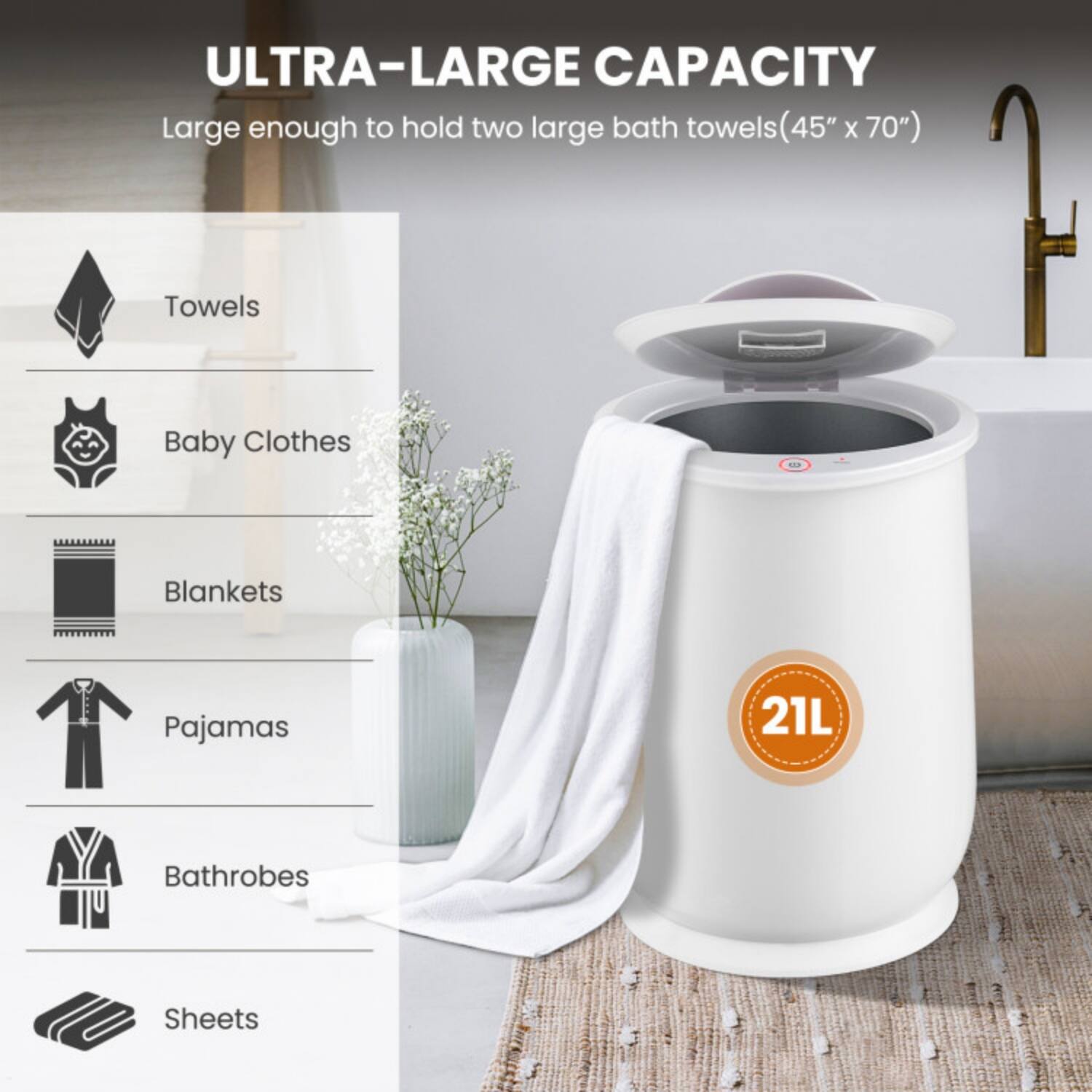 ULTRA-LARGE CAPACITY  
Large enough to hold two large bath towels (45" x 70")  

- Towels  
- Baby Clothes  
- Blankets  
- Pajamas  
- Bathrobes  
- Sheets  

21L