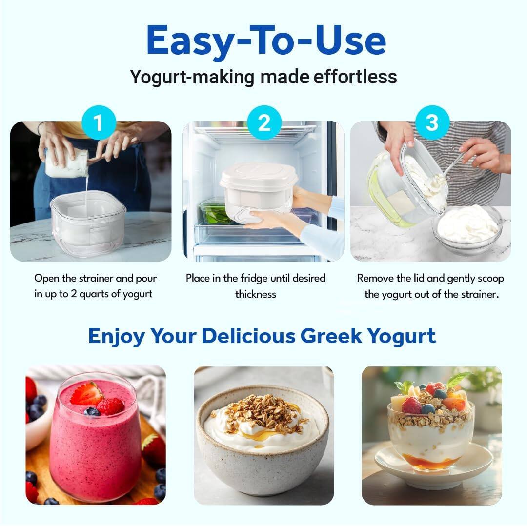 Easy-To-Use  
Yogurt-making made effortless

1. Open the strainer and pour in up to 2 quarts of yogurt.
2. Place in the fridge until desired thickness.
3. Remove the lid and gently scoop the yogurt out of the strainer.

Enjoy Your Delicious Greek Yogurt