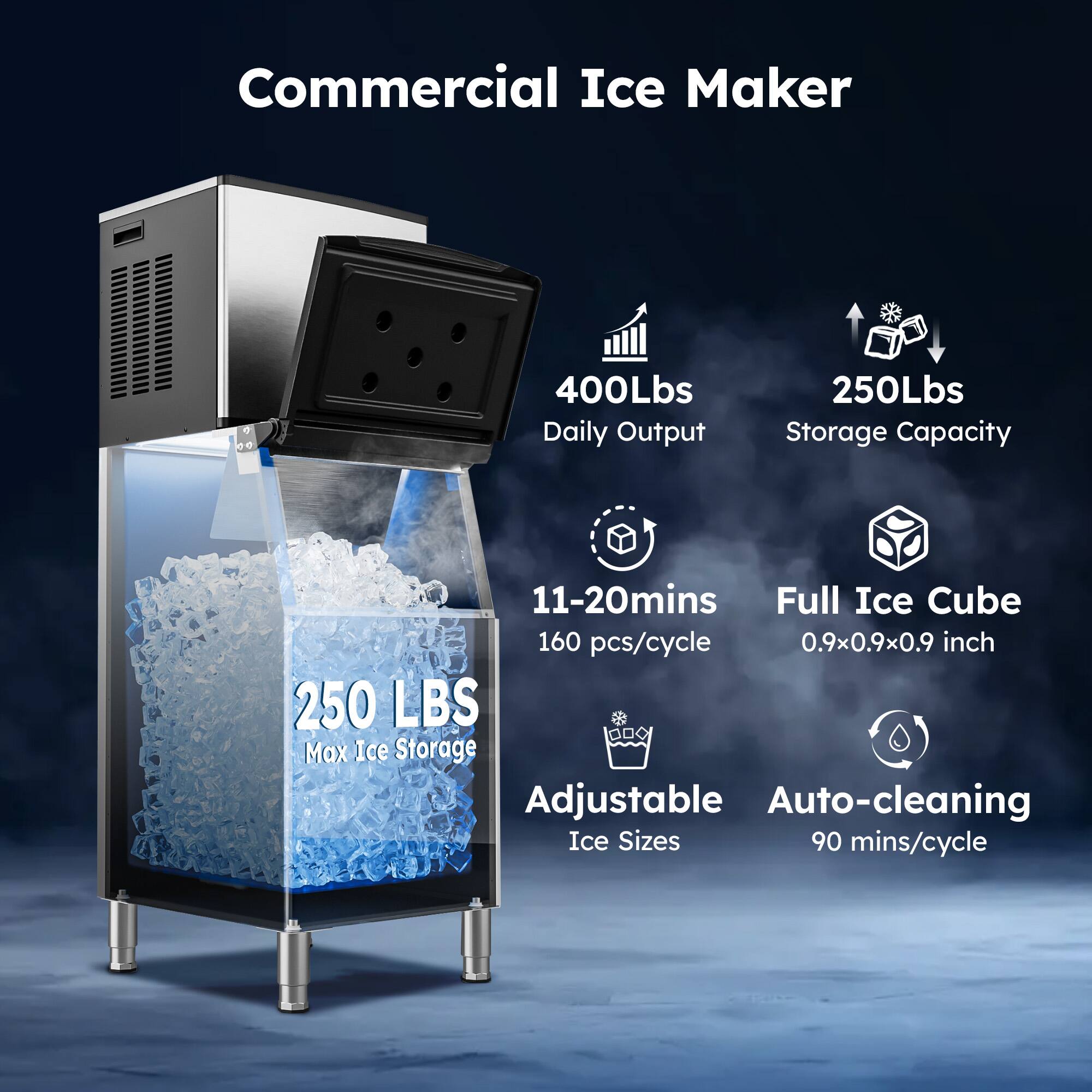Commercial Ice Maker  
400Lbs Daily Output  
250Lbs Storage Capacity  
11-20mins Full Ice Cube  
160 pcs/cycle  
0.9x0.9x0.9 inch  
250 LBS Max Ice Storage  
Adjustable Auto-cleaning Ice Sizes  
90 mins/cycle