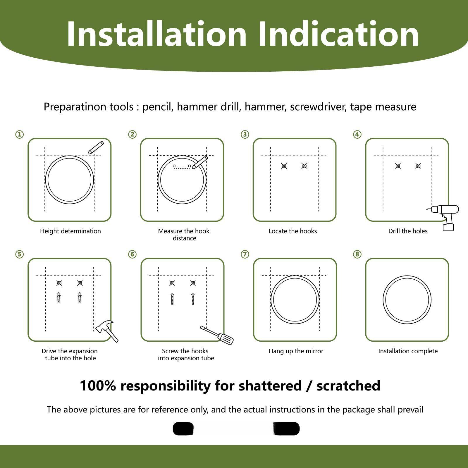**Installation Indication**

**Preparation tools:** pencil, hammer drill, hammer, screwdriver, tape measure

1. Height determination
2. Measure the hook distance
3. Locate the hooks
4. Drill the holes
5. Drive the expansion tube into the hole
6. Screw the hooks into expansion tube
7. Hang up the mirror
8. Installation complete

**100% responsibility for shattered / scratched**

The above pictures are for reference only, and the actual instructions in the package shall prevail
