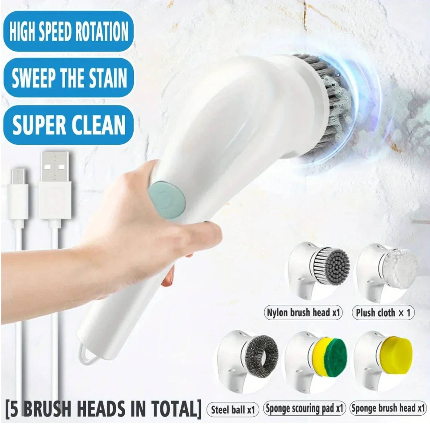 HIGH SPEED ROTATION  
SWEEP THE STAIN  
SUPER CLEAN  

[5 BRUSH HEADS IN TOTAL]  
Nylon brush head x1  
Plush cloth x1  
Steel ball x1  
Sponge scouring pad x1  
Sponge brush head x1