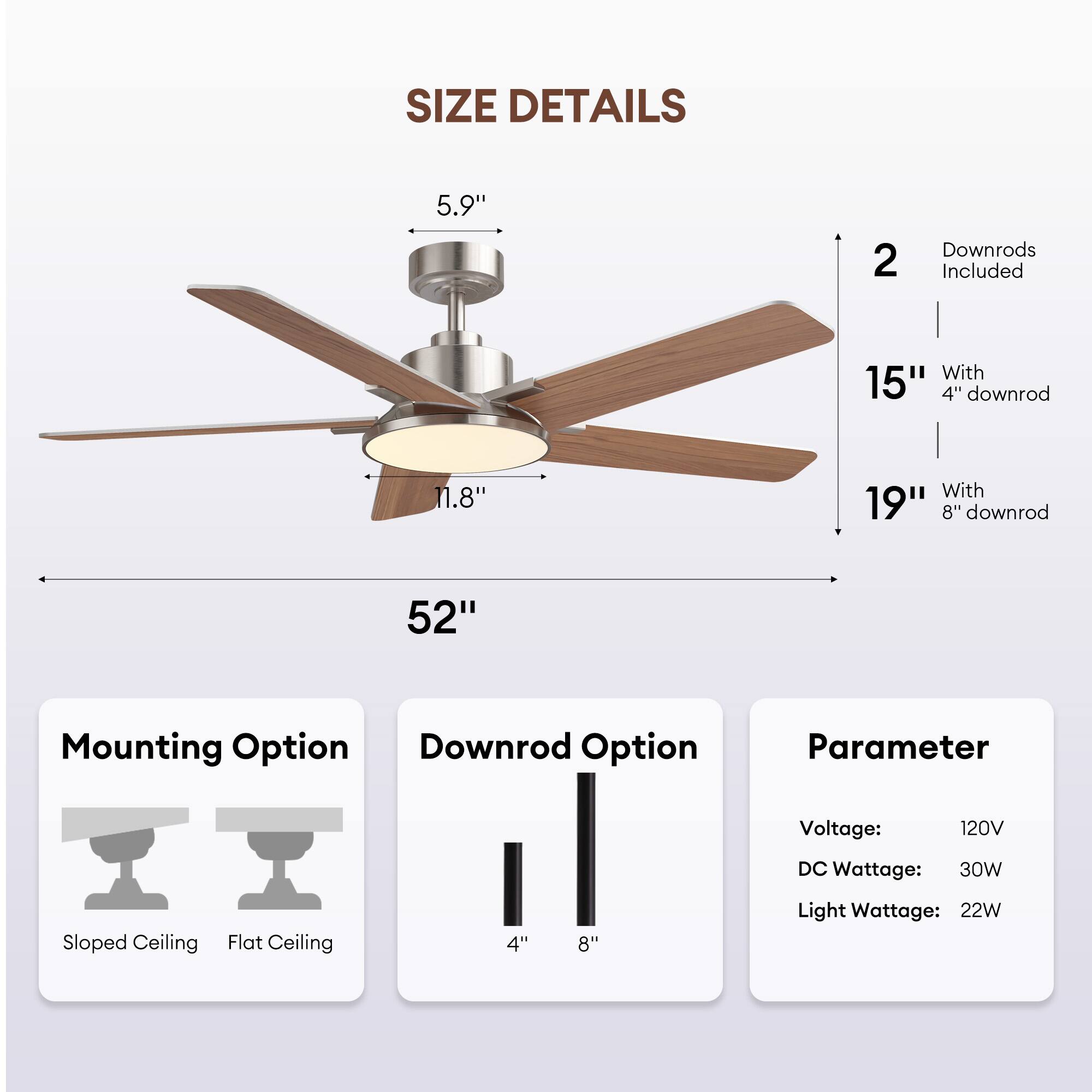 **SIZE DETAILS**

- **Blade Length:** 52"
- **Blade Diameter:** 5.9"
- **Blade Width:** 11.8"
- **Height with 4" Downrod:** 15"
- **Height with 8" Downrod:** 19"
- **2 Downrods Included**

**Mounting Option**
- Sloped Ceiling
- Flat Ceiling

**Downrod Option**
- 4"
- 8"

**Parameter**
- Voltage: 120V
- DC Wattage: 30W
- Light Wattage: 22W