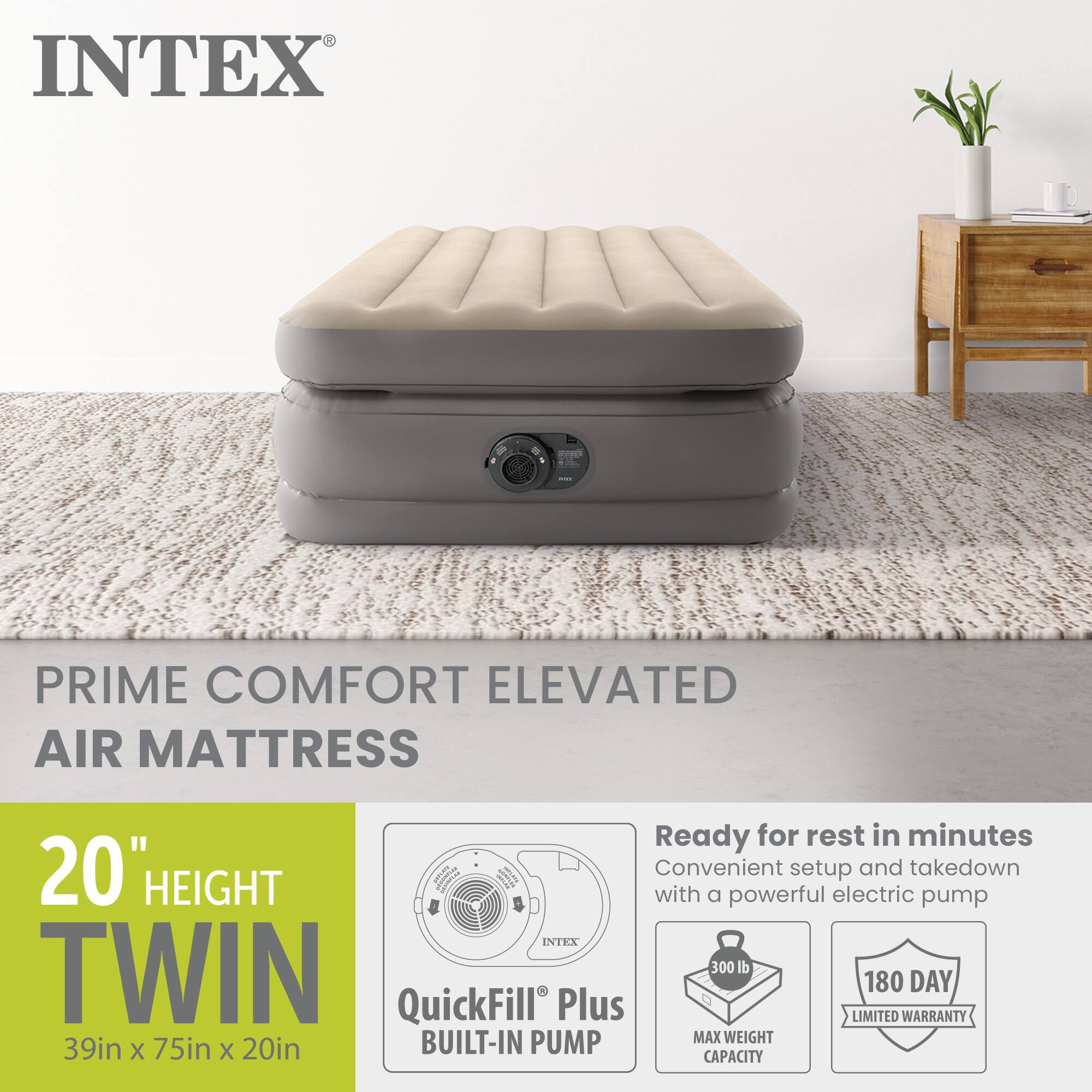 INTEX TWIN 300  
PRIME COMFORT ELEVATED AIR MATTRESS  
20" HEIGHT  
39in x 75in x 20in  
Ready for rest in minutes  
Convenient setup and takedown with a powerful electric pump  
QuickFill Plus BUILT-IN PUMP  
MAX WEIGHT 300 lb  
180 DAY LIMITED WARRANTY