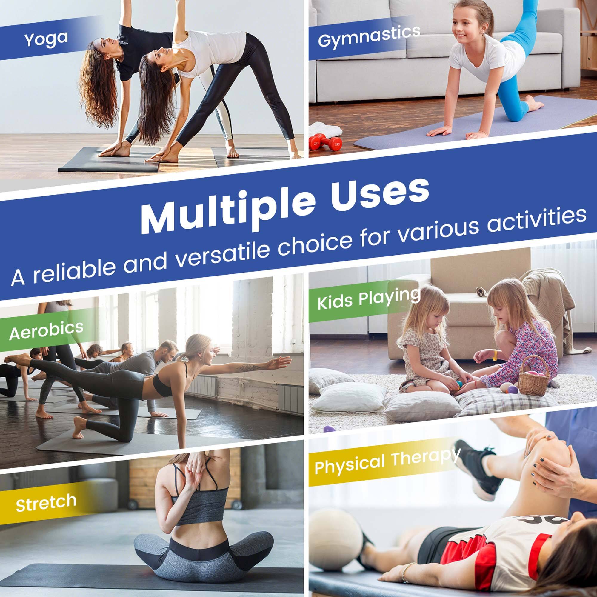 Multiple Uses  
A reliable and versatile choice for various activities  

Yoga  
Gymnastics  
Aerobics  
Kids Playing  
Stretch  
Physical Therapy