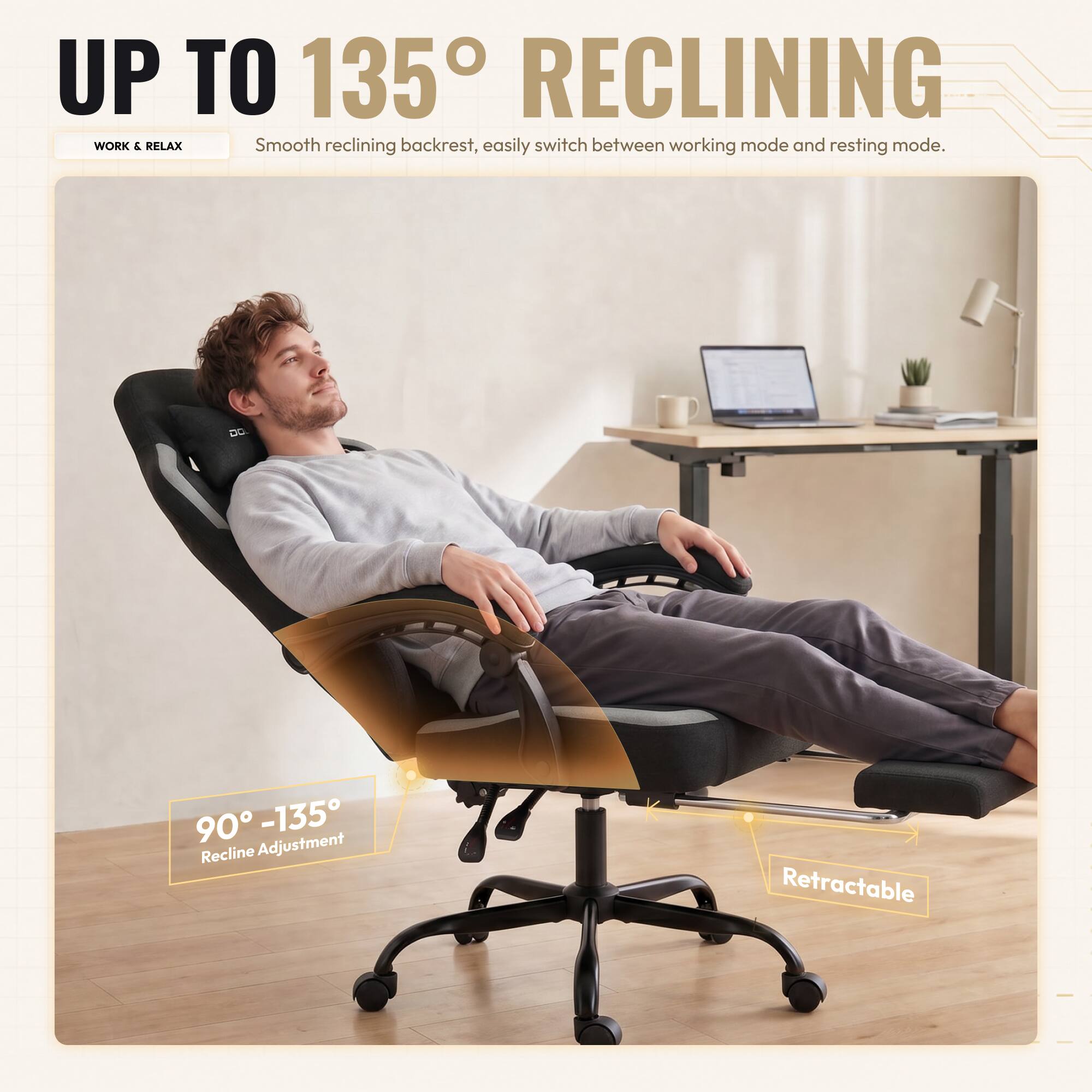 UP TO 135° RECLINING

WORK & RELAX

Smooth reclining backrest, easily switch between working mode and resting mode.

90° - 135° Recline Adjustment

Retractable