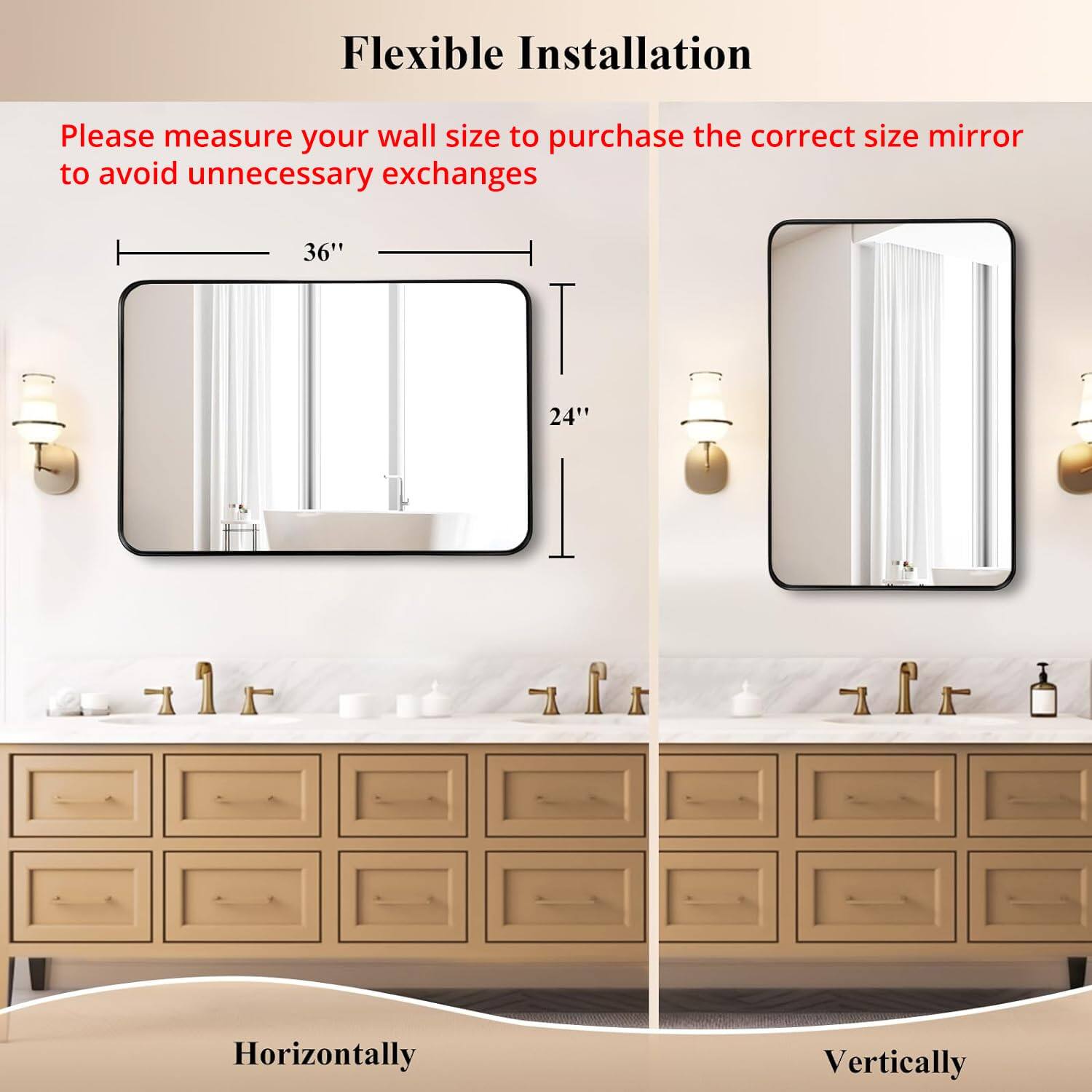 Flexible Installation

Please measure your wall size to purchase the correct size mirror to avoid unnecessary exchanges

36" Horizontally

24" Vertically