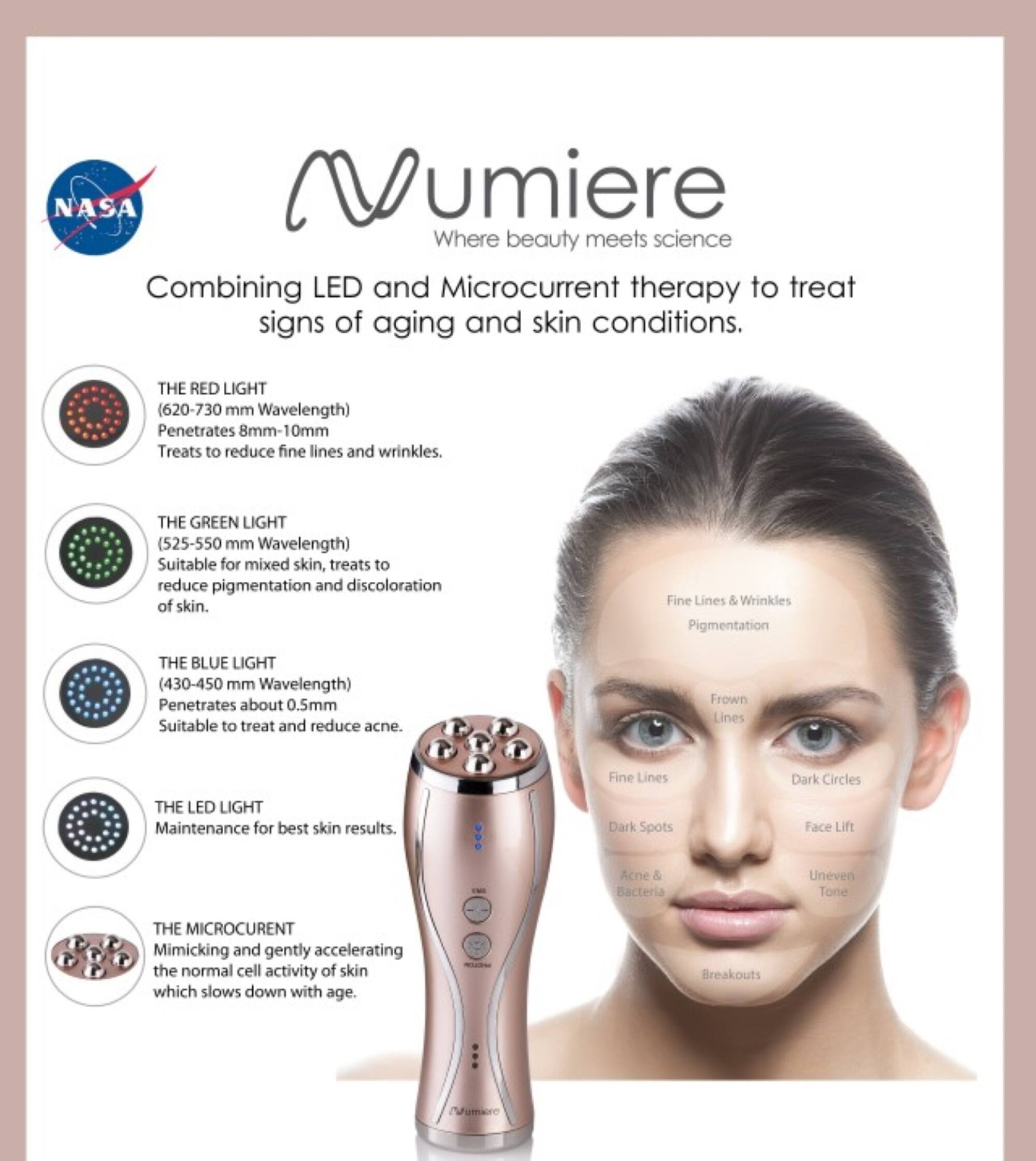 **NASA Vumiere**  
Where beauty meets science  

Combining LED and Microcurrent therapy to treat signs of aging and skin conditions.  

**THE RED LIGHT**  
(620-730 nm Wavelength)  
Penetrates 8mm-10mm  
Treats to reduce fine lines and wrinkles.  

**THE GREEN LIGHT**  
(525-550 nm Wavelength)  
Suitable for mixed skin, treats to reduce pigmentation and discoloration of skin.  

**THE BLUE LIGHT**  
(430-450 nm Wavelength)  
Penetrates about 0.5mm  
Suitable to treat and reduce acne.  

**THE LED LIGHT**  
Maintenance for best skin results.  

**THE MICROCURRENT**  
Mimicking and gently accelerating the normal cell activity of skin which slows down with age.  

- Fine Lines & Wrinkles  
- Pigmentation  
- Frown Lines  
- Dark Circles  
- Fine Lines  
- Dark Spots  
- Face Lift  
- Acne & Bacteria  
- Uneven Tone  
- Breakouts