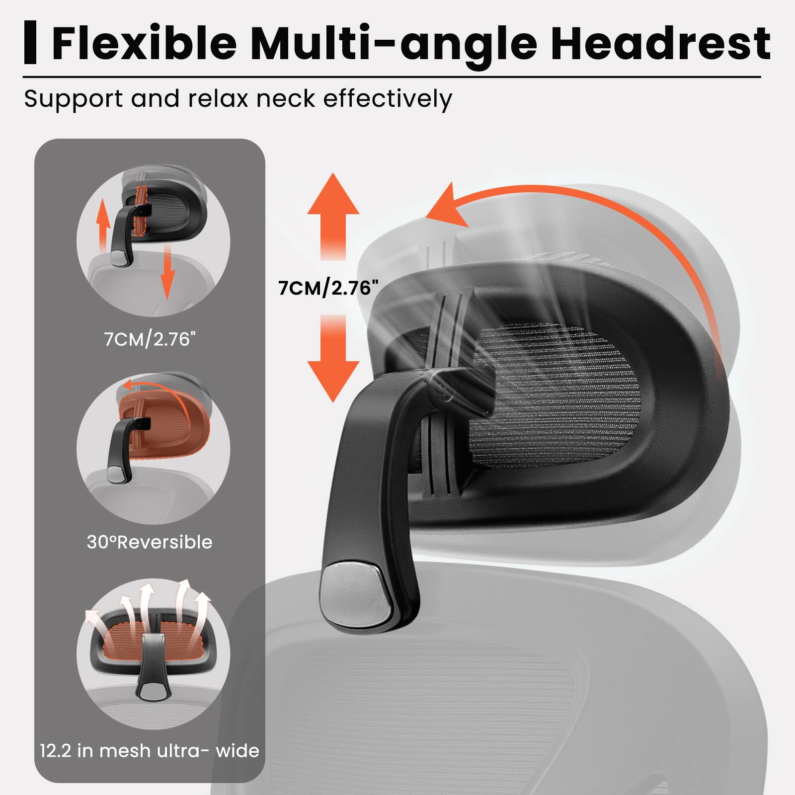 Flexible Multi-angle Headrest  
Support and relax neck effectively  

7CM/2.76"  
30° Reversible  
12.2 in mesh ultra-wide