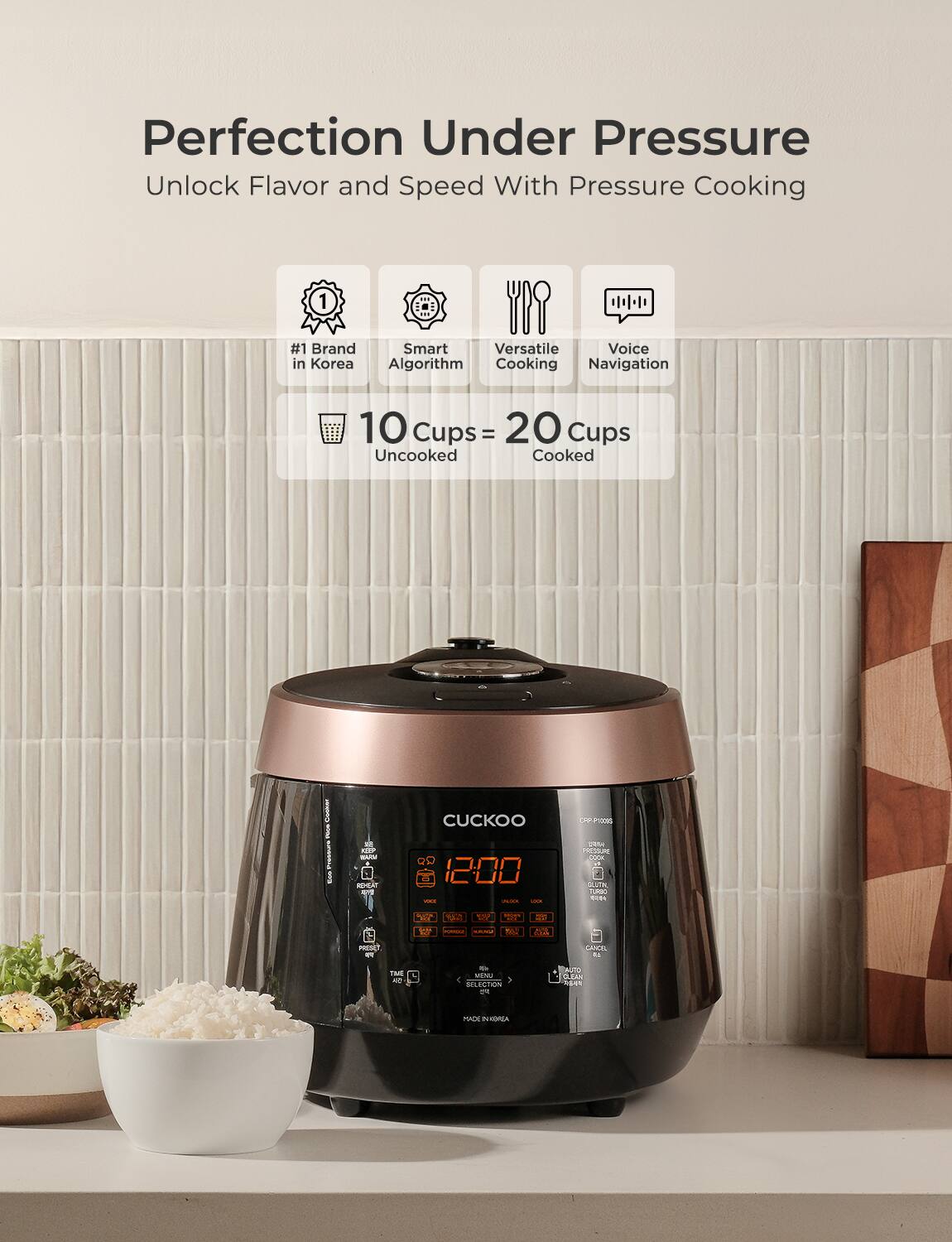 Perfection Under Pressure  
Unlock Flavor and Speed With Pressure Cooking  

#1 Brand in Korea  
Smart Algorithm  
Versatile Cooking  
Voice Navigation  

10 Cups Uncooked = 20 Cups Cooked  

Cuckoo  
12:00  
AUTO SELECTION  
CLEAN  
MENU  
CANCEL  
SELECT  
PRESET  
TIMER  
WARM  
REHEAT  
VOICE  
GLUTEN FREE  
COPP Photos  
MADE IN KOREA