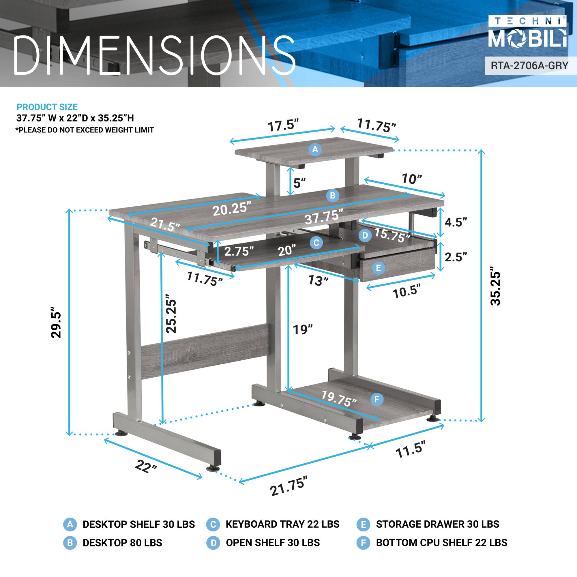 **DIMENSIONS**

**PRODUCT SIZE**  
37.75" W x 22" D x 35.25" H  
*PLEASE DO NOT EXCEED WEIGHT LIMIT*

**A**  
DESKTOP SHELF 30 LBS

**B**  
DESKTOP 80 LBS

**C**  
KEYBOARD TRAY 22 LBS

**D**  
OPEN SHELF 30 LBS

**E**  
STORAGE DRAWER 30 LBS

**F**  
BOTTOM CPU SHELF 22 LBS

---

**A**  
17.5"  
11.75"  
21.5"  
11.75"  
2.75"  
20.25"  
11.75"  
25.25"  
5"  
37.75"  
20"  
13"  
19"  
10"  
15.75"  
10.5"  
4.5"  
2.5"  
35.25"  
19.75"  
22"  
21.75"  
11