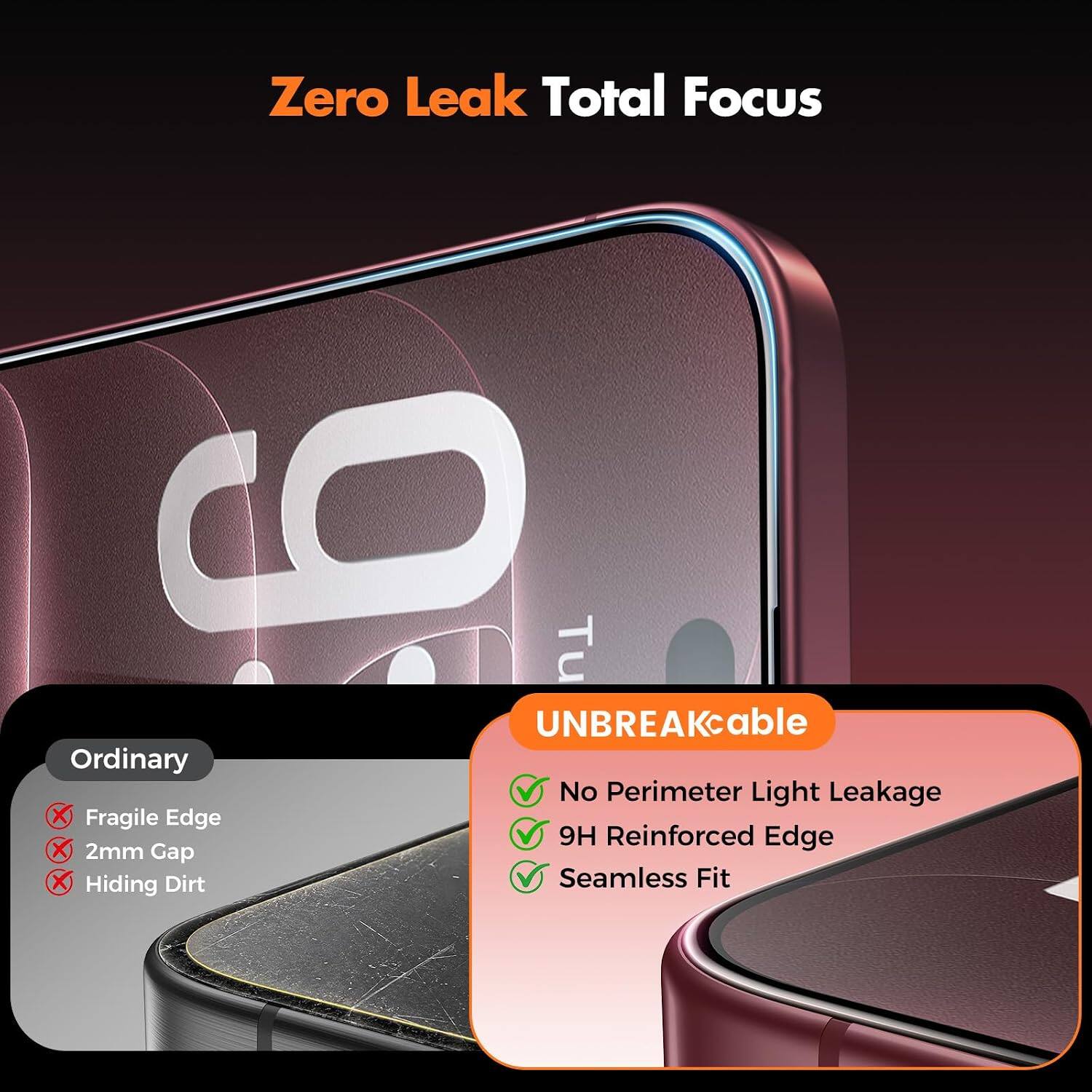 Zero Leak Total Focus

UNBREAKable

Ordinary
- Fragile Edge
- 2mm Gap
- Hiding Dirt

UNBREAKable
- No Perimeter Light Leakage
- 9H Reinforced Edge
- Seamless Fit