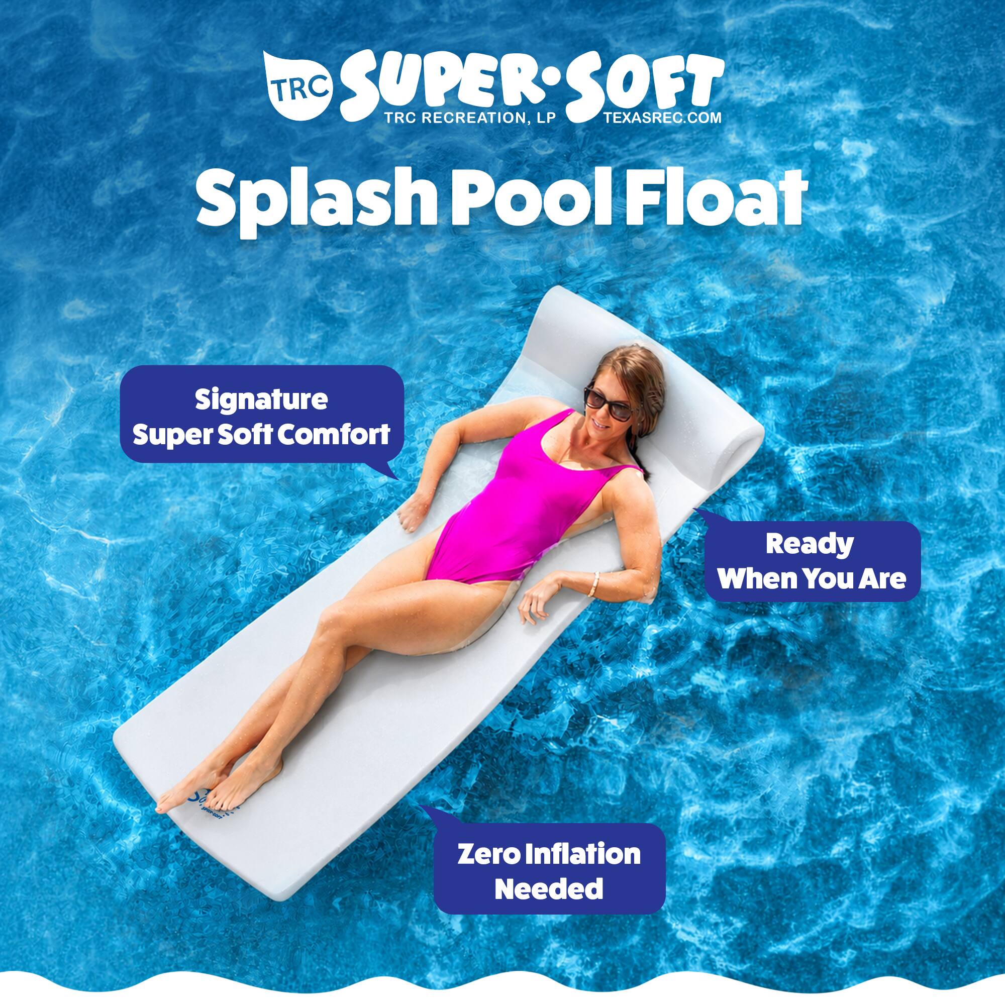 TRC SUPER:SOFT  
TRC RECREATION, LP  
TEXASREC.COM  

Splash Pool Float  

Signature Super Soft Comfort  
Ready When You Are  
Zero Inflation Needed