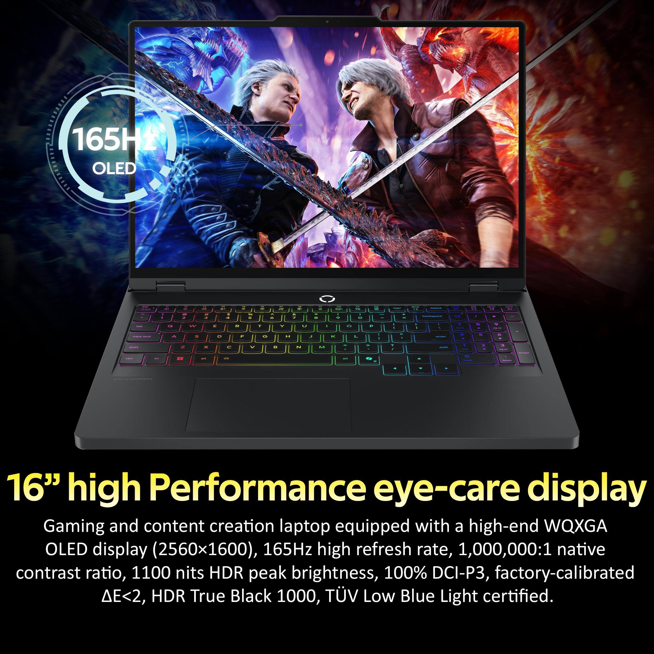 16" high Performance eye-care display Gaming and content creation laptop equipped with a high-end WQXGA OLED display (2560x1600), 165Hz high refresh rate, 1,000,000:1 native contrast ratio, 1100 nits HDR peak brightness, 100% DCI-P3, factory-calibrated <2, HDR True Black 1000, TV Low Blue Light certified.
