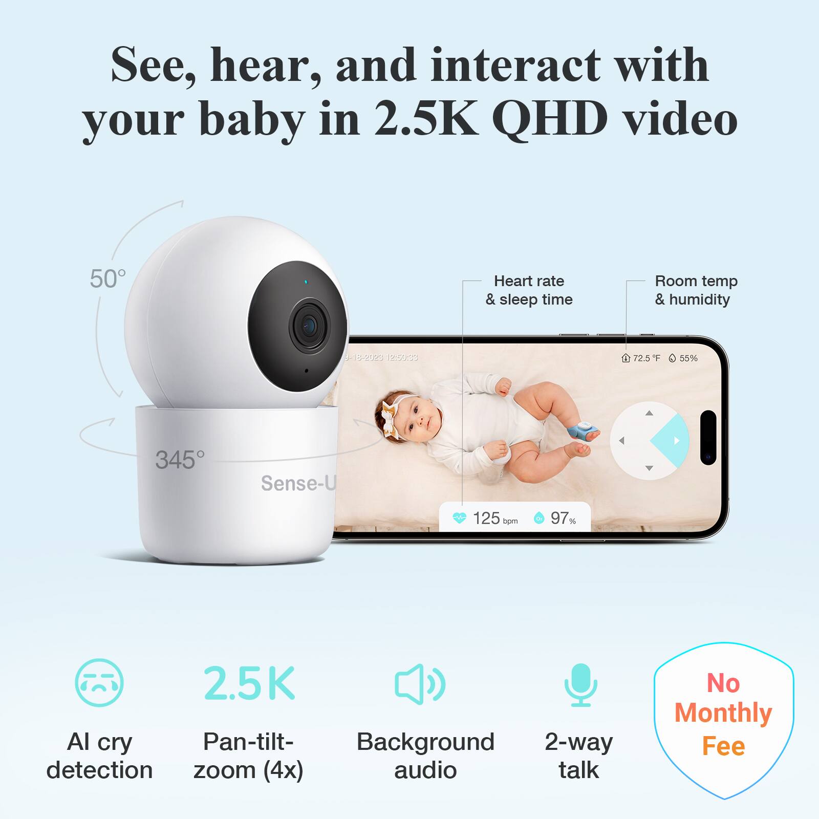See, hear, and interact with your baby in 2.5K QHD video

- Heart rate & sleep time
- Room temp & humidity
  - 72.5°F
  - 55%
- 345° Sense-U
- 125 bpm
- 97%

2.5K
- Pan-tilt-zoom (4x)
- Background audio
- 2-way talk
- AI cry detection

No Monthly Fee