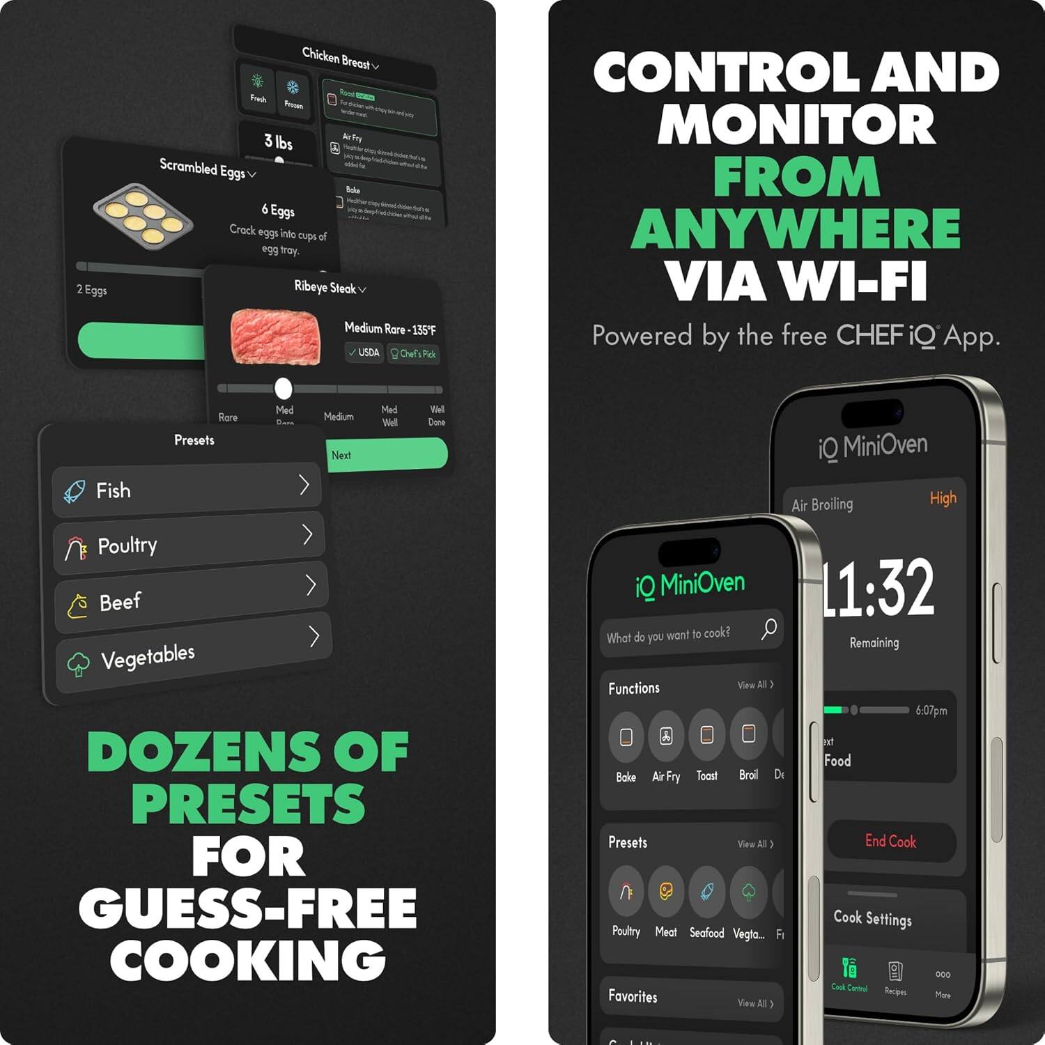 **Chicken Breast**  
- Fresh  
- Frozen  
- 3 lbs  
- Scrambled Eggs  
  - 2 Eggs  
  - 6 Eggs  
    - Crock eggs into cups of egg tray.  
- Ribeye Steak  
  - Medium Rare - 135°F  
  - USDA ChefIQ Pick  
  - Rare  
  - Medium  
  - Medium Well  
  - Well Done  
- Presets  
  - Fish  
  - Poultry  
  - Beef  
  - Vegetables  

**CONTROL AND MONITOR FROM ANYWHERE VIA WI-FI**  
Powered by the free CHEFiQ App.  

**DOZENS OF PRESETS FOR GUESS-FREE COOKING**  

**iQ MiniOven**  
- Air Broiling  
- High  
- What do you want to cook?  
- Functions  
  - Bake  
  - Air Fry  
  - Toast  
  - Broil  
  - Dehydrate  
- Presets  
  - Poultry  
  - Meat  
  - Seafood  
  - Vegetables  
  - Fish  
- Favorites  
- Cook Settings  
  - Cook Center  
  - Recipes  
  - More  

**11:32**