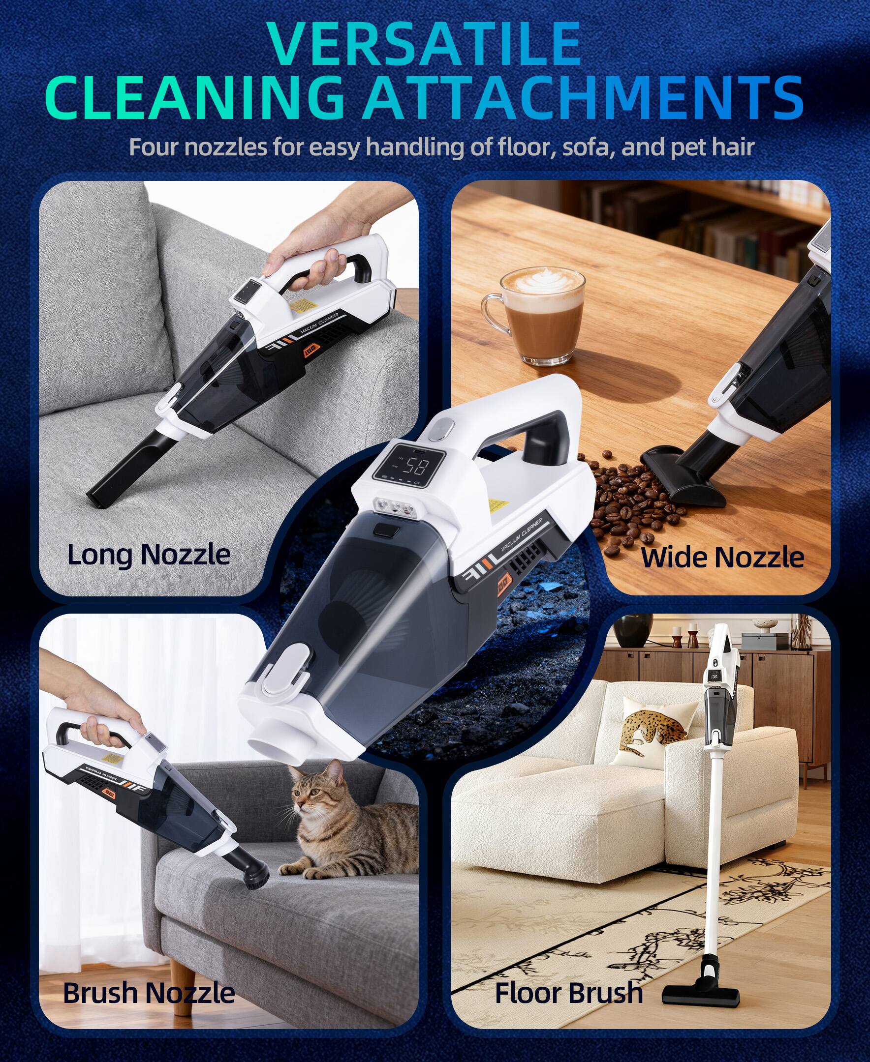 VERSATILE CLEANING ATTACHMENTS  
Four nozzles for easy handling of floor, sofa, and pet hair  

- Long Nozzle  
- Wide Nozzle  
- Brush Nozzle  
- Floor Brush