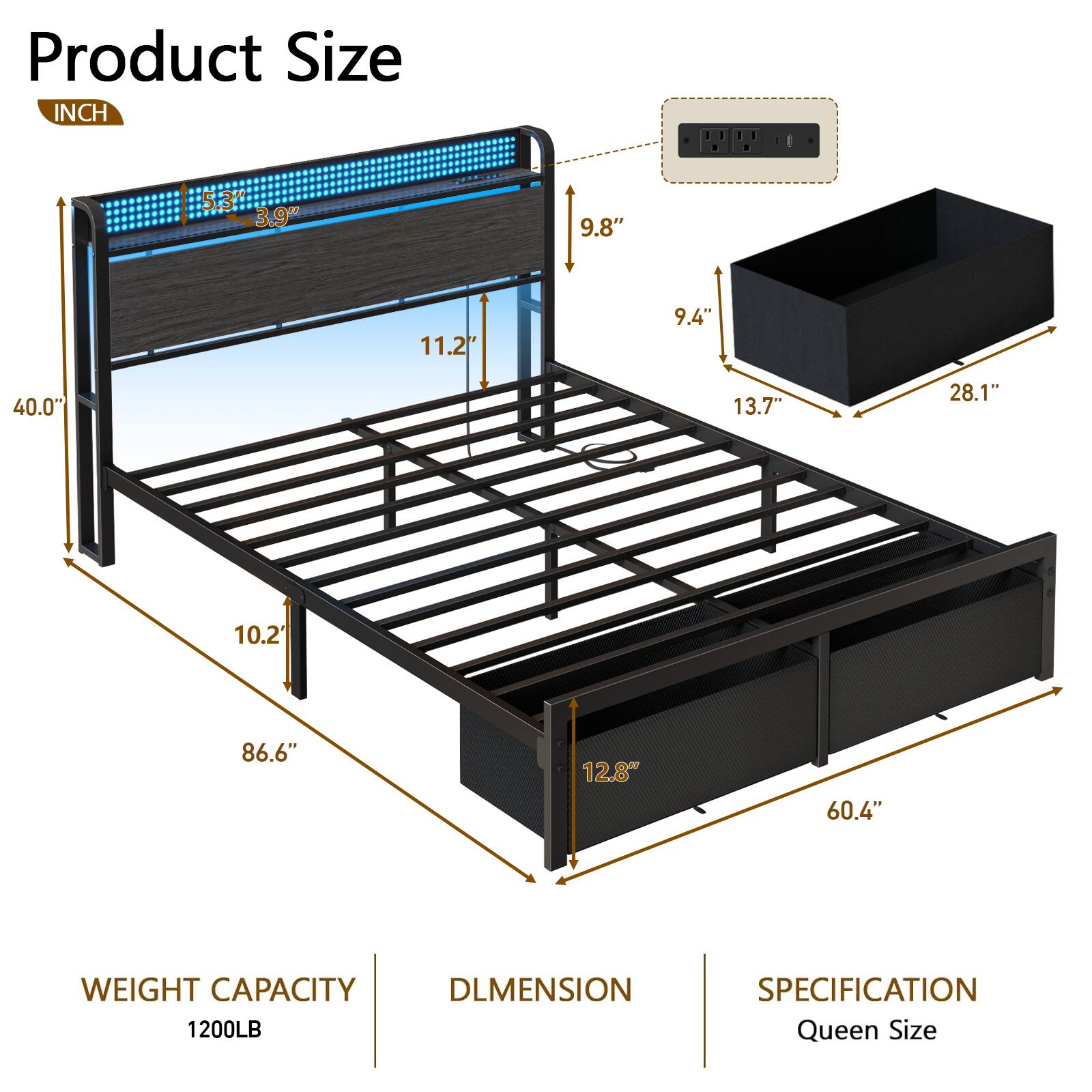 Product Size  
INCH  
- 5.3"  
- 3.9"  
- 9.8"  
- 11.2"  
- 9.4"  
- 40.0"  
- 13.7"  
- 28.1"  
- 10.2"  
- 86.6"  
- 12.8"  
- 60.4"  

WEIGHT CAPACITY  
1200LB  

DIMENSION  
SPECIFICATION  
Queen Size