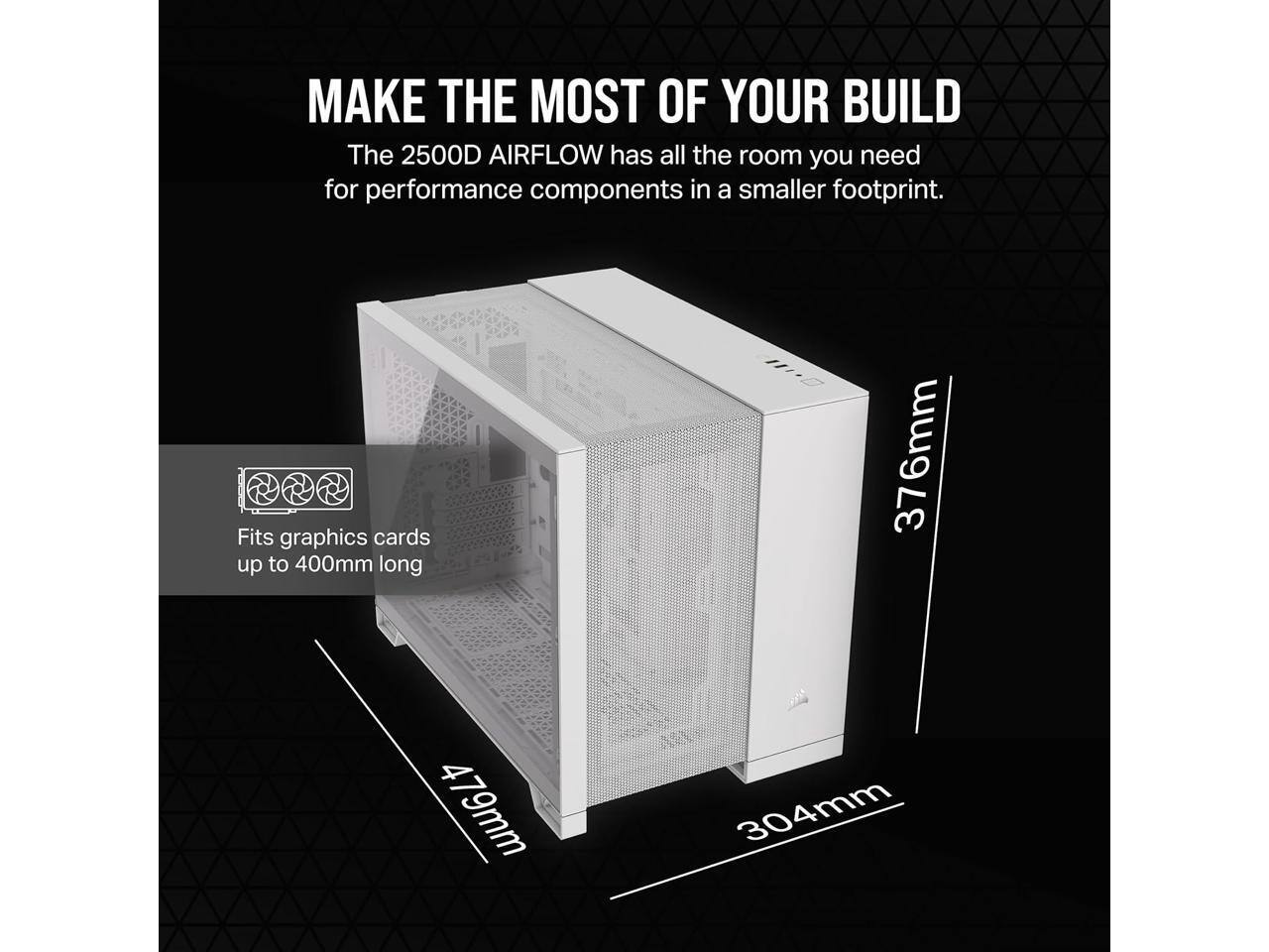 MAKE THE MOST OF YOUR BUILD

The 2500D AIRFLOW has all the room you need for performance components in a smaller footprint.

Fits graphics cards up to 400mm long

376mm  
479mm  
304mm