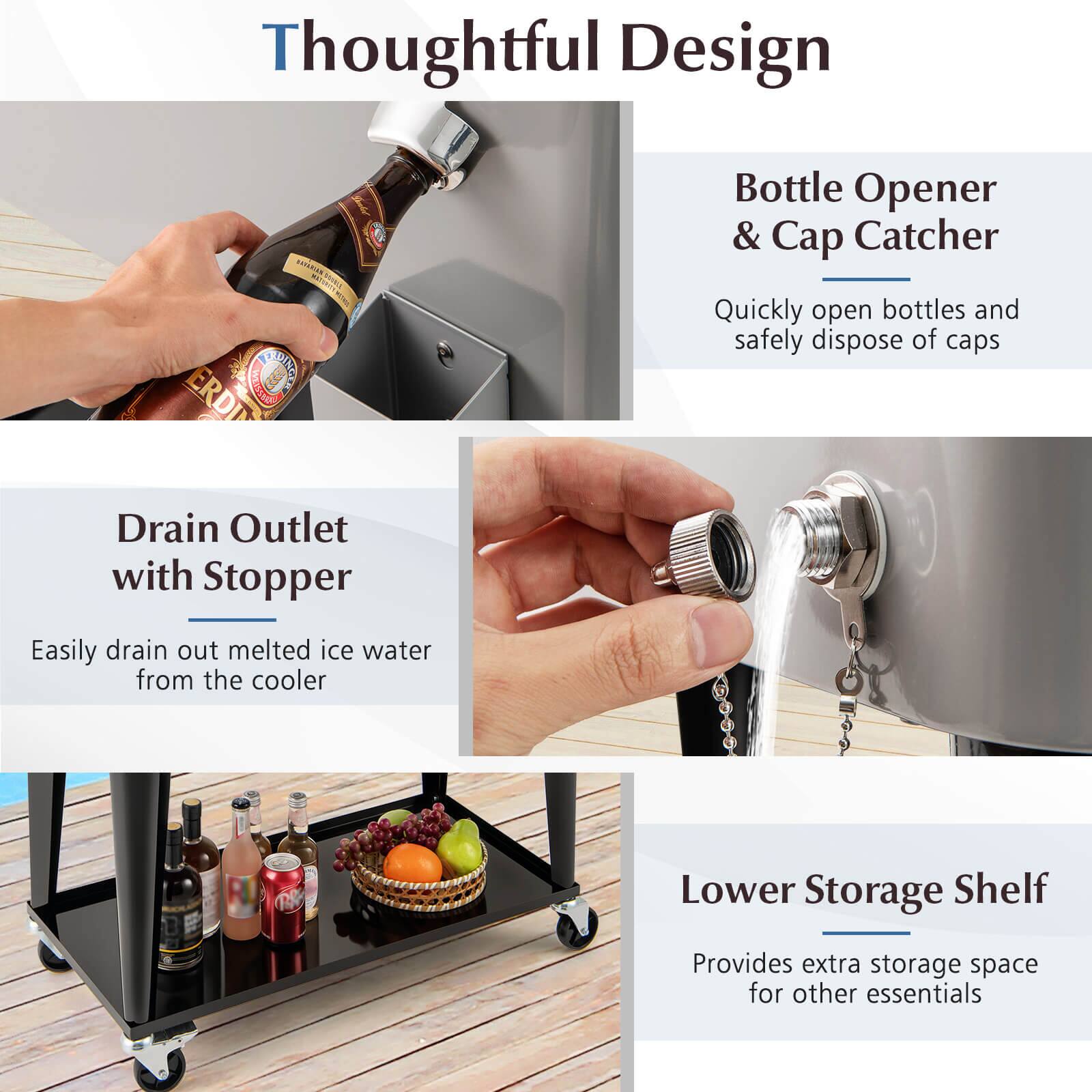 Thoughtful Design

Bottle Opener & Cap Catcher
Quickly open bottles and safely dispose of caps

Drain Outlet with Stopper
Easily drain out melted ice water from the cooler

Lower Storage Shelf
Provides extra storage space for other essentials
