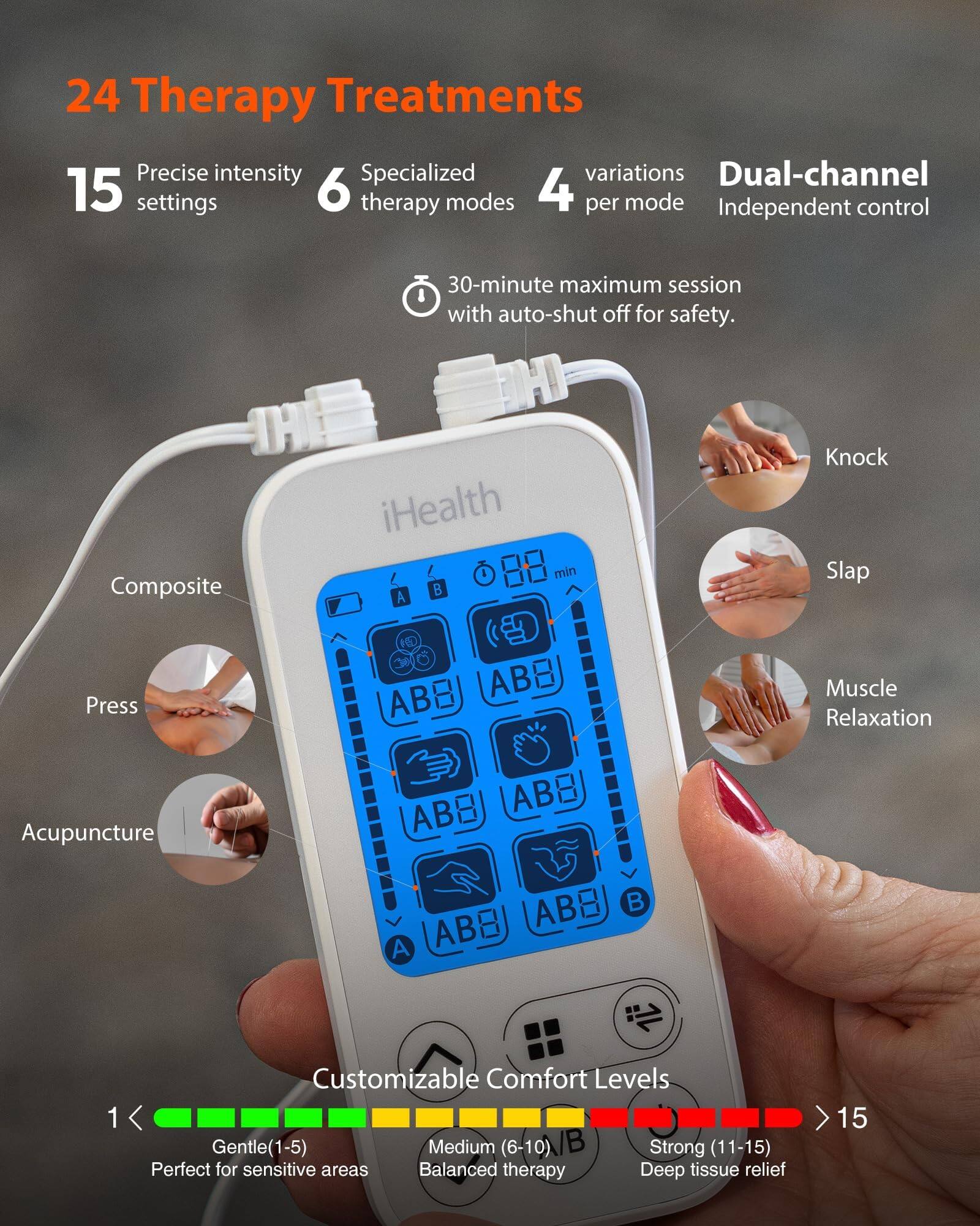 24 Therapy Treatments, Precise intensity, Specialized variations, Dual-channel, 15 settings, 6 therapy modes, 4 per mode, Independent control, 30-minute maximum session with auto-shut off for safety, Composite, iHealth, Knock, Slap, Press, Muscle Relaxation, Acupuncture, Customizable Comfort Levels, Gentle (1-5), Medium (6-10) /B, Strong (11-15), Perfect for sensitive areas, Balanced therapy, Deep tissue relief