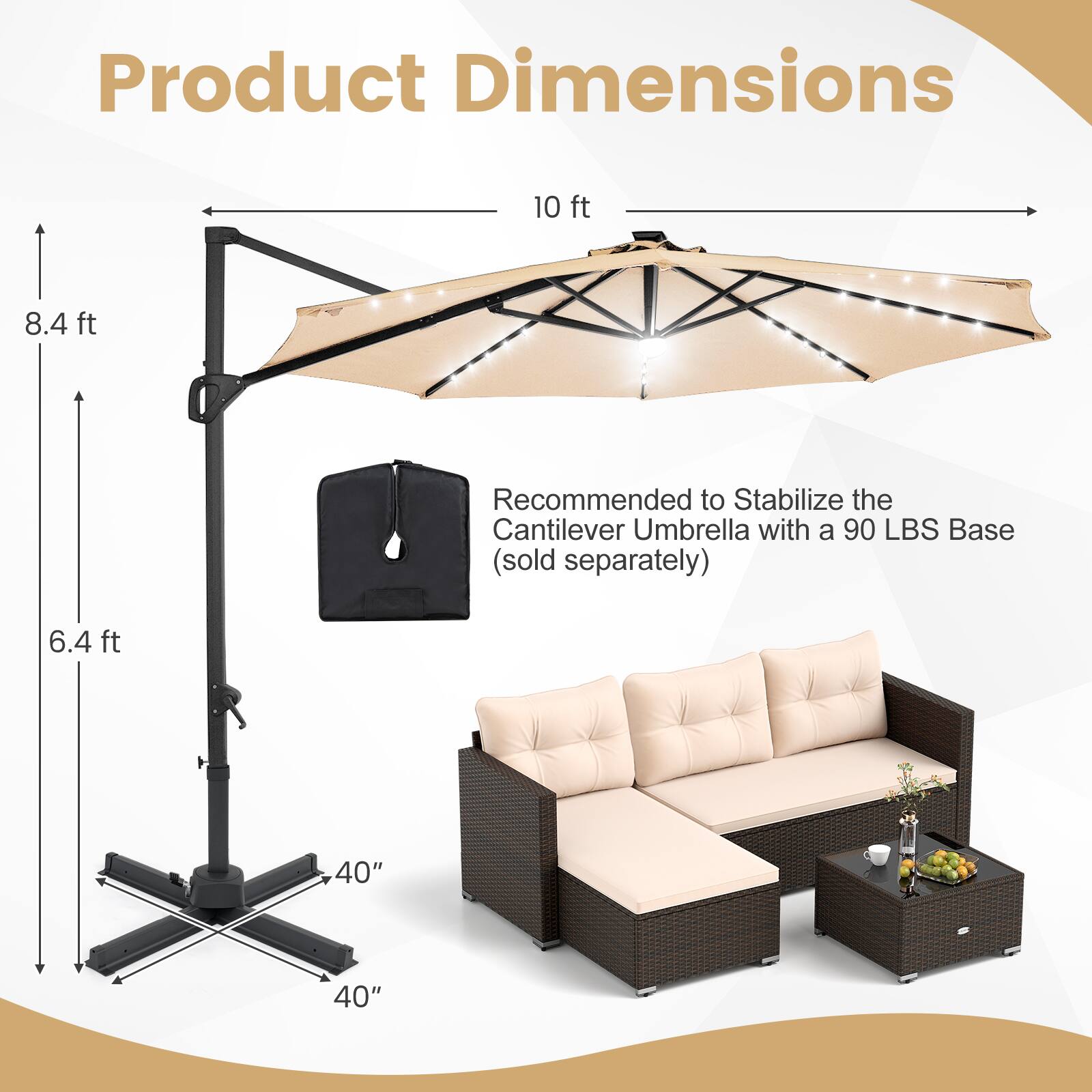 Product Dimensions

- 10 ft
- 8.4 ft
- 6.4 ft
- 40" x 40"

Recommended to Stabilize the Cantilever Umbrella with a 90 LBS Base (sold separately)