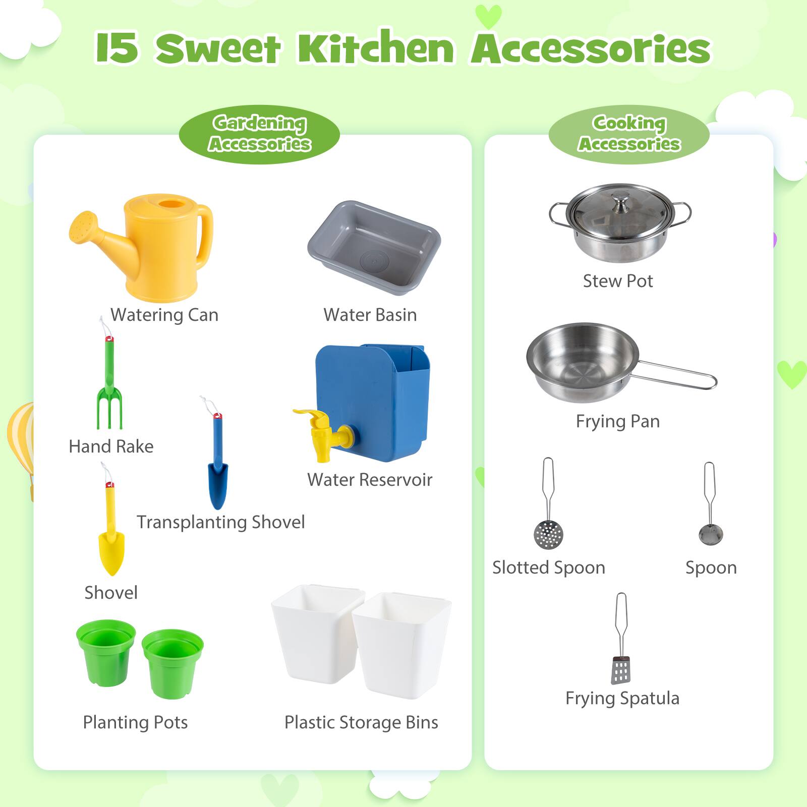 15 Sweet Kitchen Accessories: Gardening Accessories, Cooking Accessories

Gardening Accessories:
- Watering Can
- Water Basin
- Hand Rake
- Transplanting Shovel
- Shovel
- Planting Pots
- Plastic Storage Bins

Cooking Accessories:
- Stew Pot
- Frying Pan
- Slotted Spoon
- Spoon
- Frying Spatula
