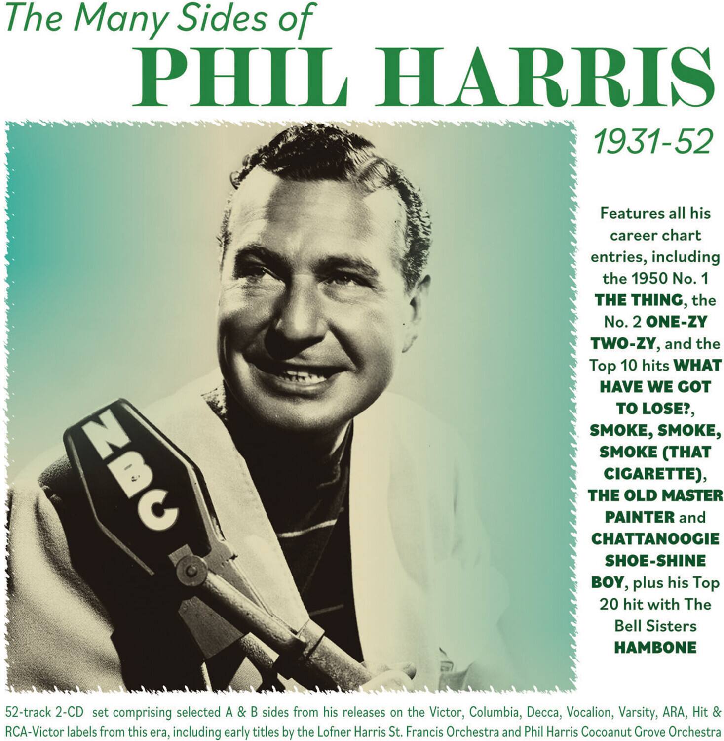 The Many Sides of PHIL HARRIS  
1931-52  

Features all his career chart entries, including the 1950 No. 1 THE THING, the No. 2 ONE-ZY TWO-ZY, and the Top 10 hits WHAT HAVE WE GOT TO LOSE?, SMOKE, SMOKE, SMOKE (THAT CIGARETTE), THE OLD MASTER PAINTER and CHATTANOOGIE SHOE-SHINE BOY, plus his Top 20 hit with The Bell Sisters HAMBONE  

52-track 2-CD set comprising selected A & B sides from his releases on the Victor, Columbia, Decca, Vocalion, Varsity, ARA, Hit & RCA-Victor labels from this era, including early titles by the Lofner Harris St. Francis Orchestra and Phil Harris Cocoanut Grove Orchestra