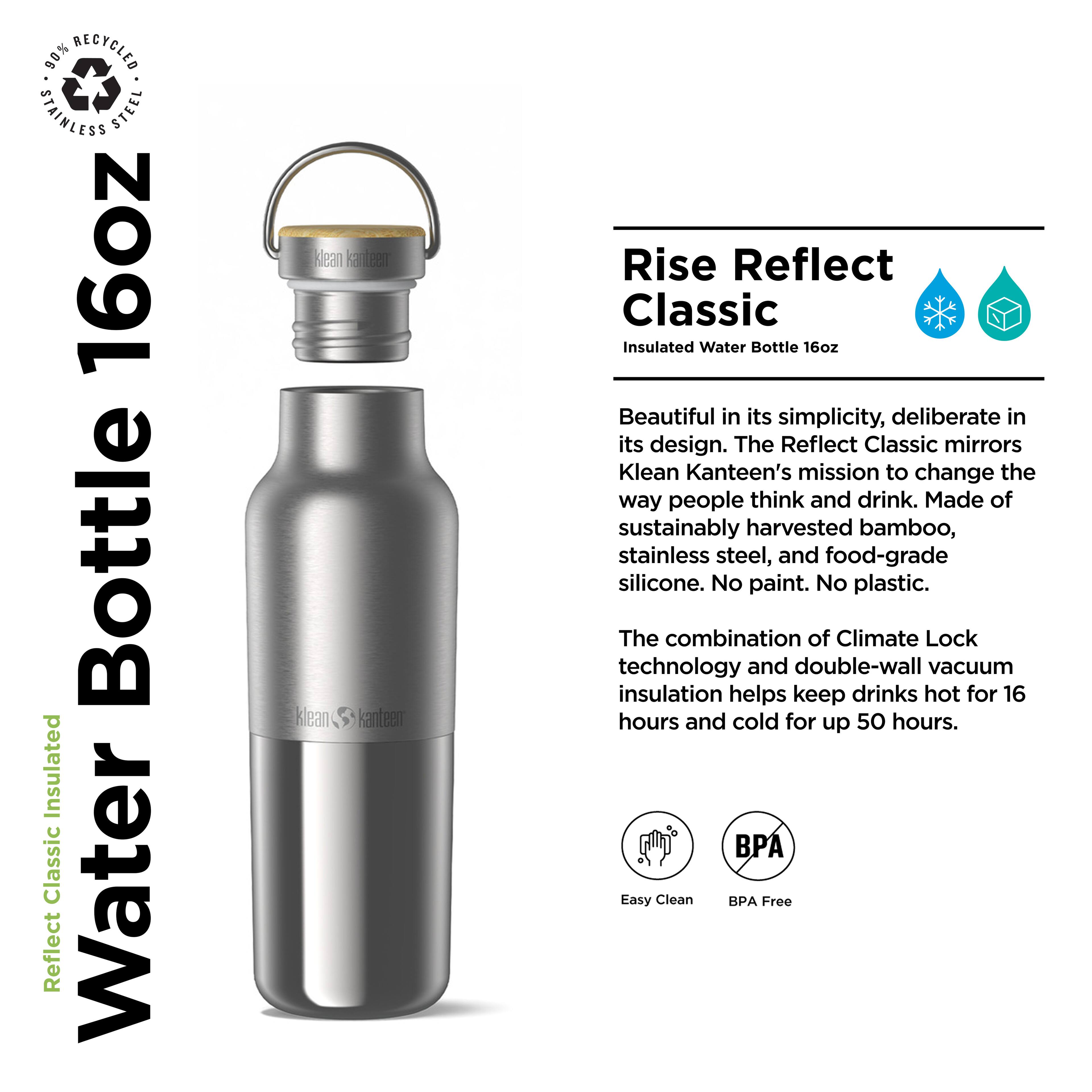 90% Recycled Stainless Steel 16oz Bottle Insulated Classic Water Reflect Klean Kanteen Klean Kanteen Rise Reflect Classic Insulated Water Bottle 16oz

Beautiful in its simplicity, deliberate in its design. The Reflect Classic mirrors Klean Kanteen's mission to change the way people think and drink. Made of sustainably harvested bamboo, stainless steel, and food-grade silicone. No paint. No plastic. The combination of Climate Lock technology and double-wall vacuum insulation helps keep drinks hot for 16 hours and cold for up to 50 hours. Easy Clean BPA Free