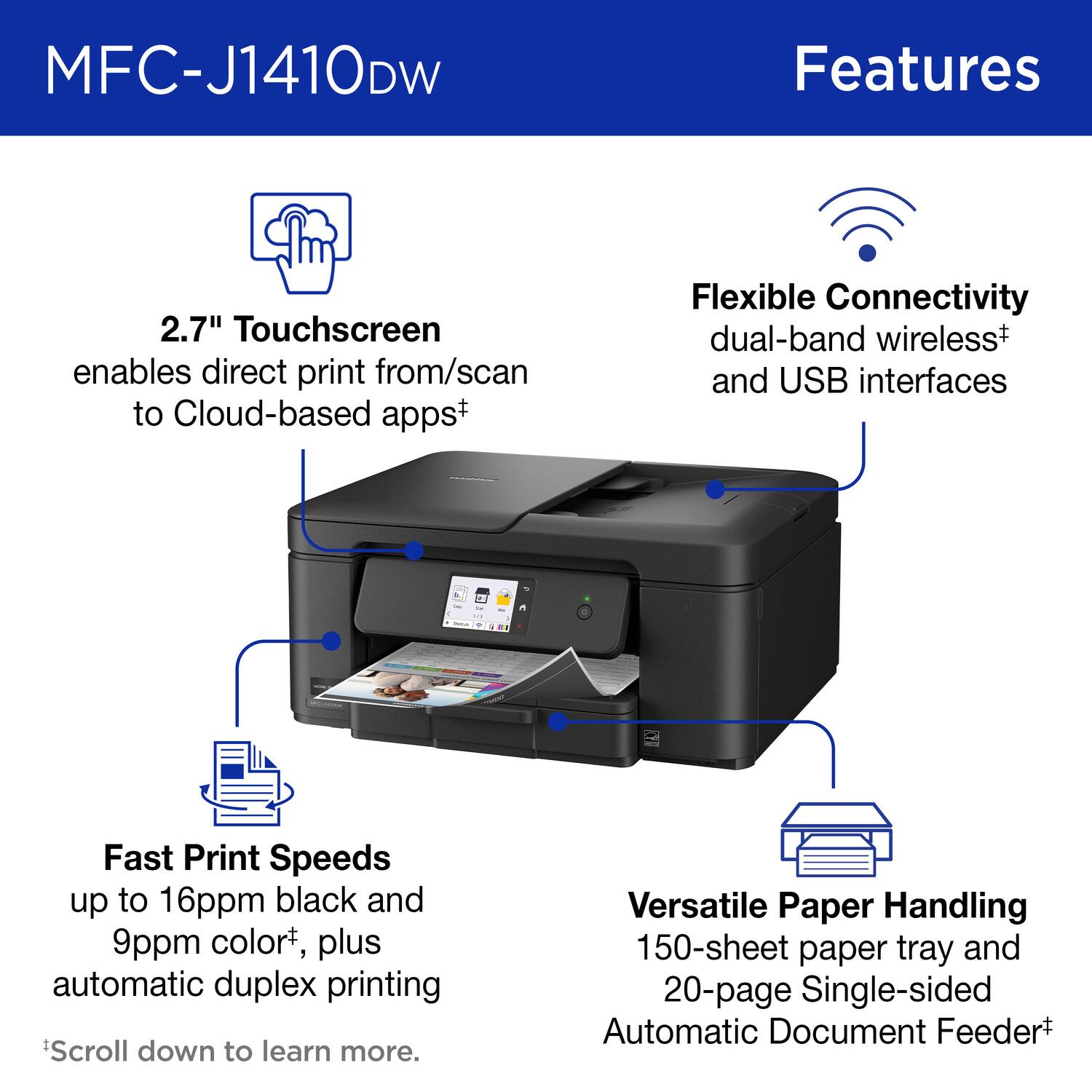 MFC-J1410DW Features

2.7" Touchscreen enables direct print from/scan to Cloud-based apps

Flexible Connectivity dual-band wireless and USB interfaces

Fast Print Speeds up to 16ppm black and 9ppm color, plus automatic duplex printing

Versatile Paper Handling 150-sheet paper tray and 20-page Single-sided Automatic Document Feeder