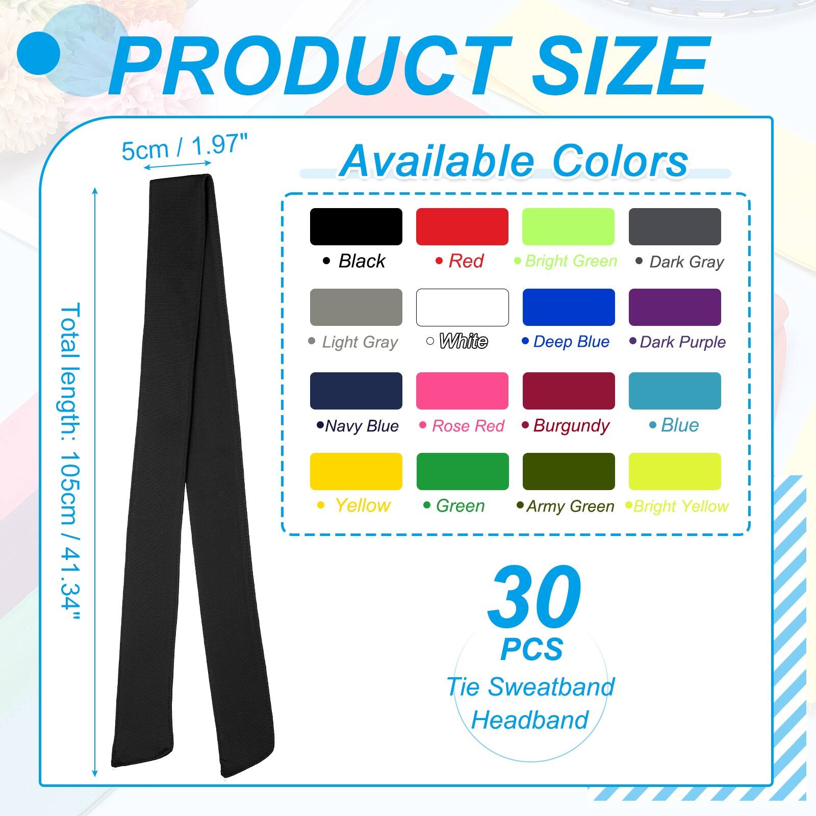 PRODUCT SIZE  
5cm / 1.97"  

Available Colors  
Total length: 105cm / 41.34"  

- Black  
- Light Gray  
- Navy Blue  
- Yellow  
- Red  
- Bright Green  
- Dark Gray  
- White  
- Deep Blue  
- Dark Purple  
- Rose Red  
- Burgundy  
- Blue  
- Green  
- Army Green  
- Bright Yellow  

30 PCS Tie Sweatband Headband