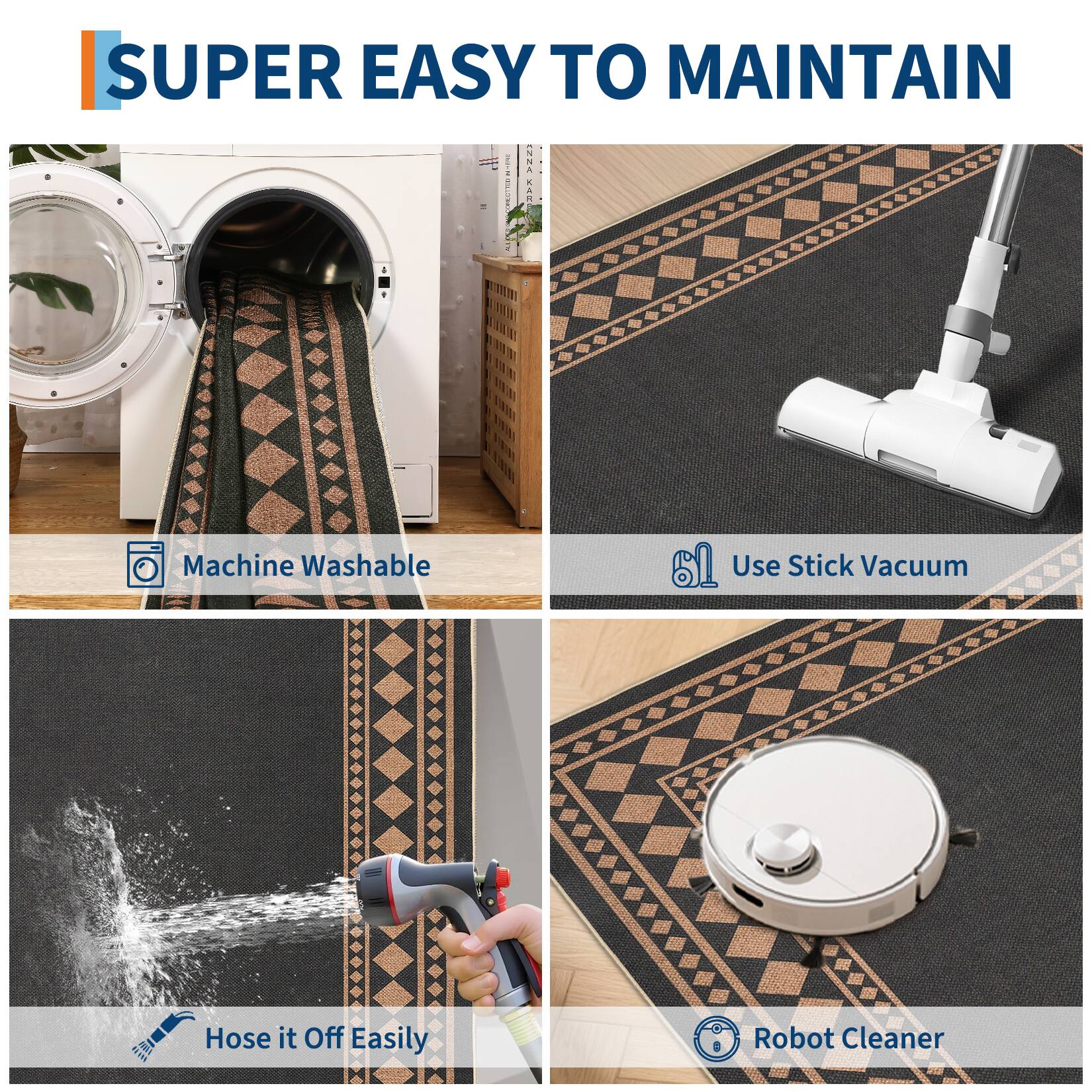 SUPER EASY TO MAINTAIN

- Machine Washable
- Use Stick Vacuum
- Hose it Off Easily
- Robot Cleaner