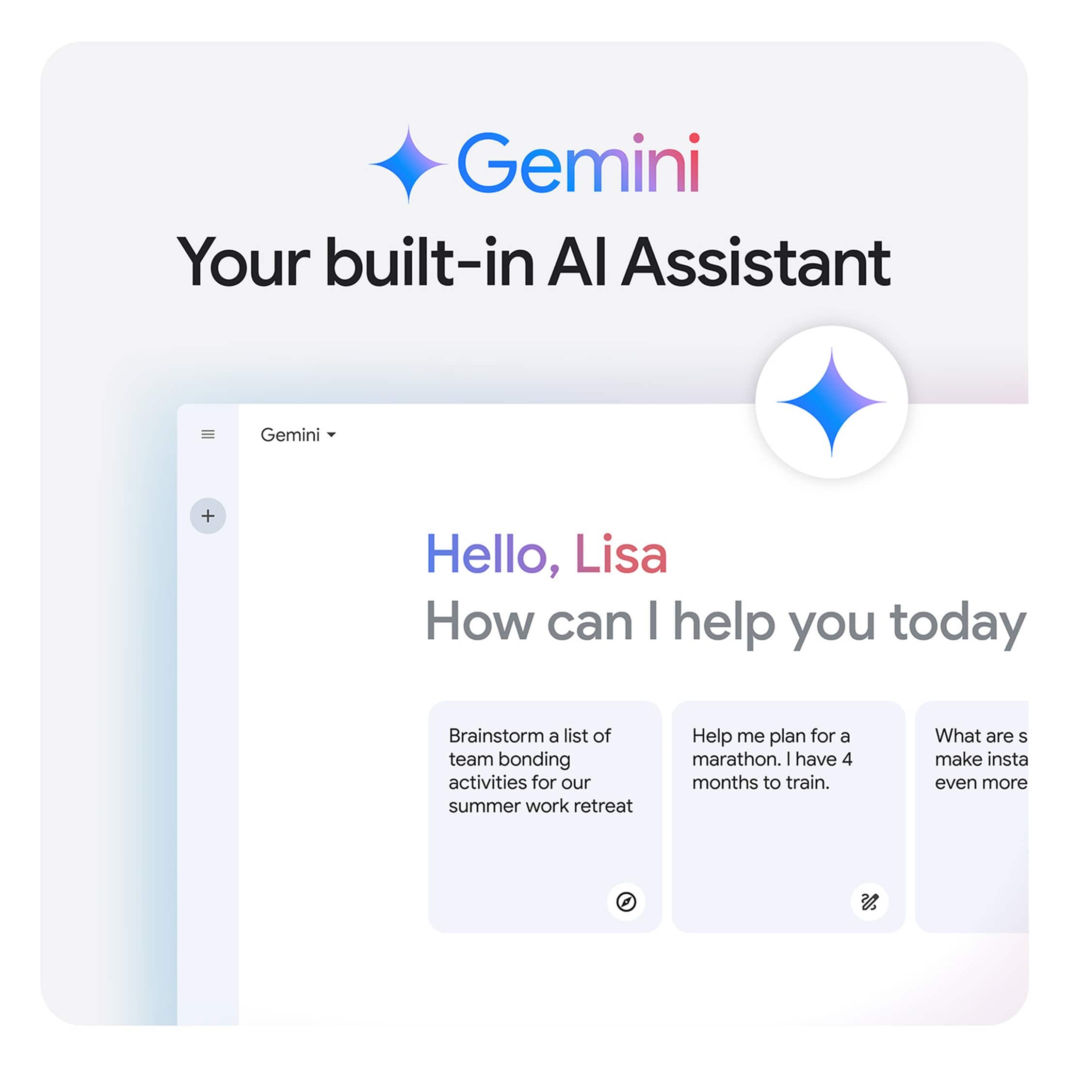 Gemini: Your built-in AI Assistant
Hello, Lisa! How can I help you today?
Brainstorm a list of team bonding activities for our summer work retreat.
Help me plan for a marathon. I have 4 months to train. What are some good workout routines to follow?
Make Instagram even more.