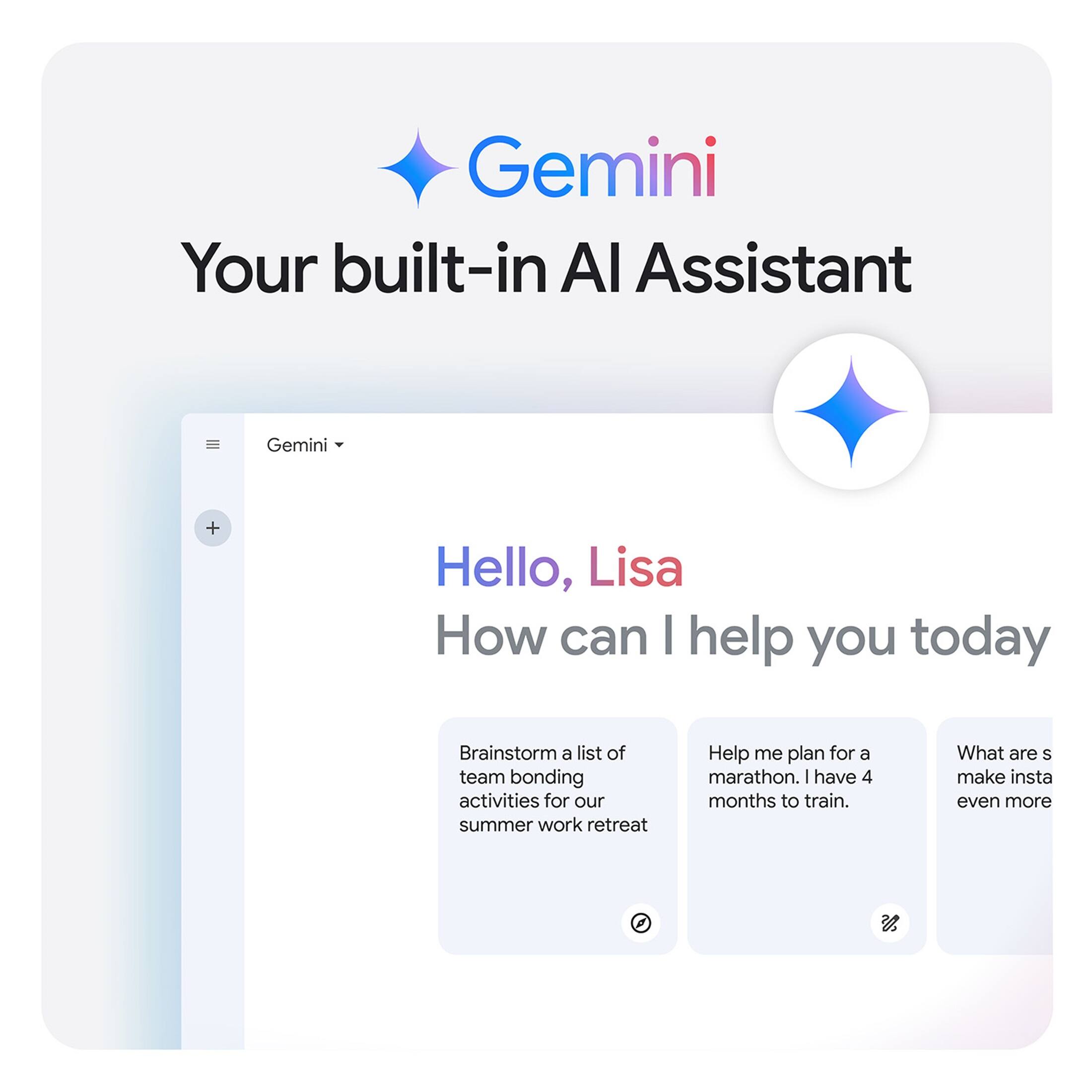 Gemini: Your built-in AI Assistant

Hello, Lisa! How can I help you today?

Brainstorm a list of team bonding activities for our summer work retreat.

Help me plan for a marathon. I have 4 months to train. What are some good workout routines to follow?

Make Instagram even more.