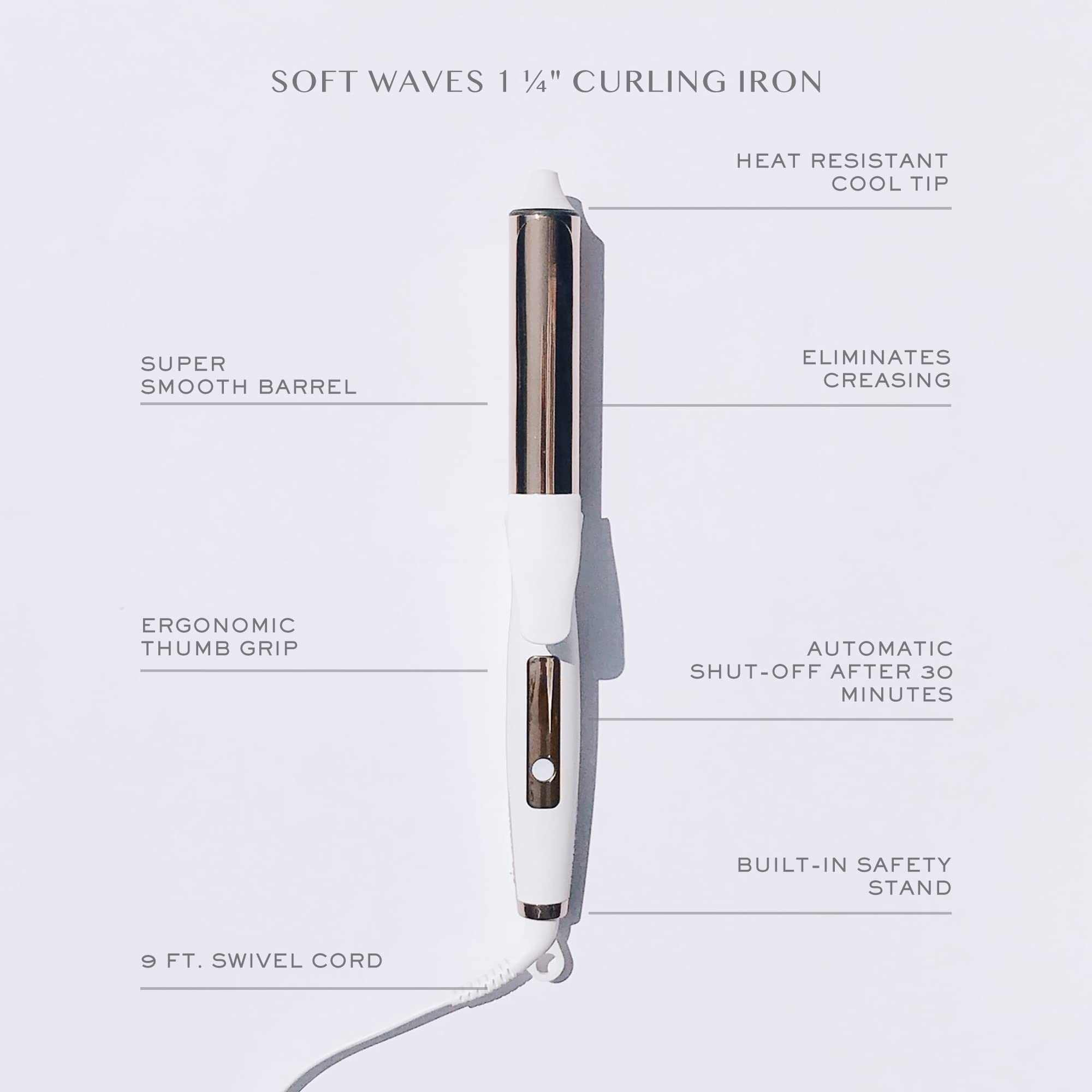 SOFT WAVES 1 1/4" CURLING IRON

- HEAT RESISTANT COOL TIP
- SUPER SMOOTH BARREL
- ELIMINATES CREASING
- ERGONOMIC THUMB GRIP
- AUTOMATIC SHUT-OFF AFTER 30 MINUTES
- BUILT-IN SAFETY STAND
- 9 FT. SWIVEL CORD