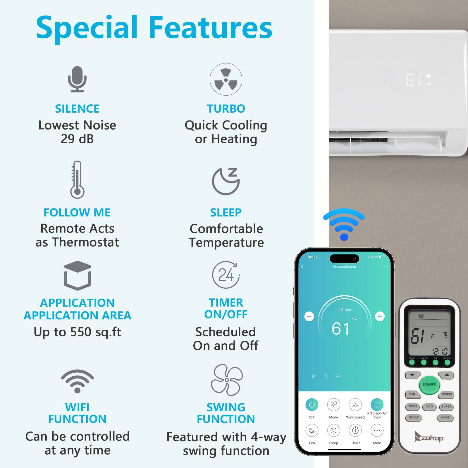 Special Features

- **SILENCE**  
  Lowest Noise 29 dB

- **TURBO**  
  Quick Cooling or Heating

- **FOLLOW ME**  
  Remote Acts as Thermostat

- **SLEEP**  
  Comfortable Temperature

- **APPLICATION AREA**  
  Up to 550 sq.ft

- **TIMER ON/OFF**  
  Scheduled On and Off

- **WIFI FUNCTION**  
  Can be controlled at any time

- **SWING FUNCTION**  
  Featured with 4-way swing function