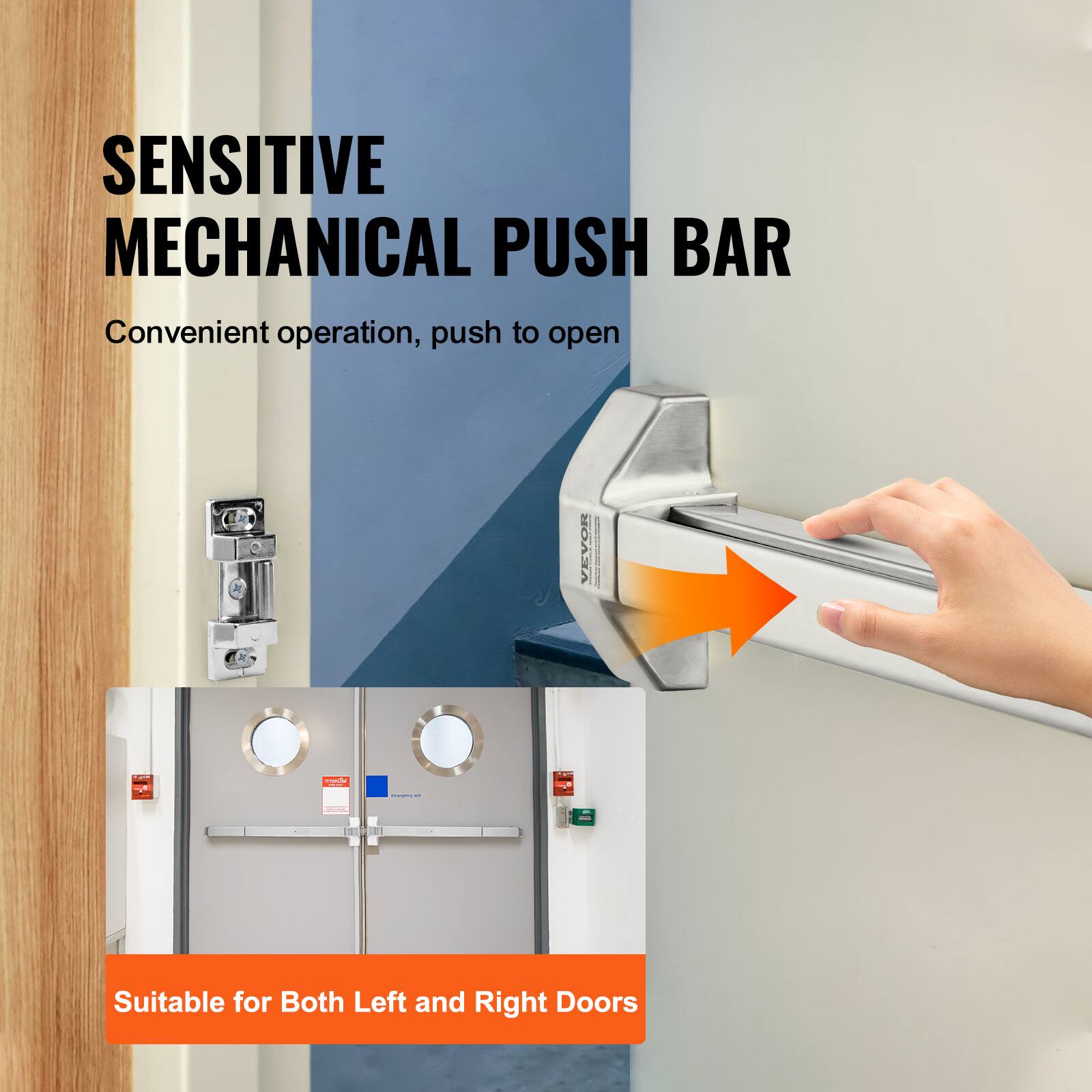 SENSITIVE MECHANICAL PUSH BAR  
Convenient operation, push to open  

VEVOR  

Suitable for Both Left and Right Doors
