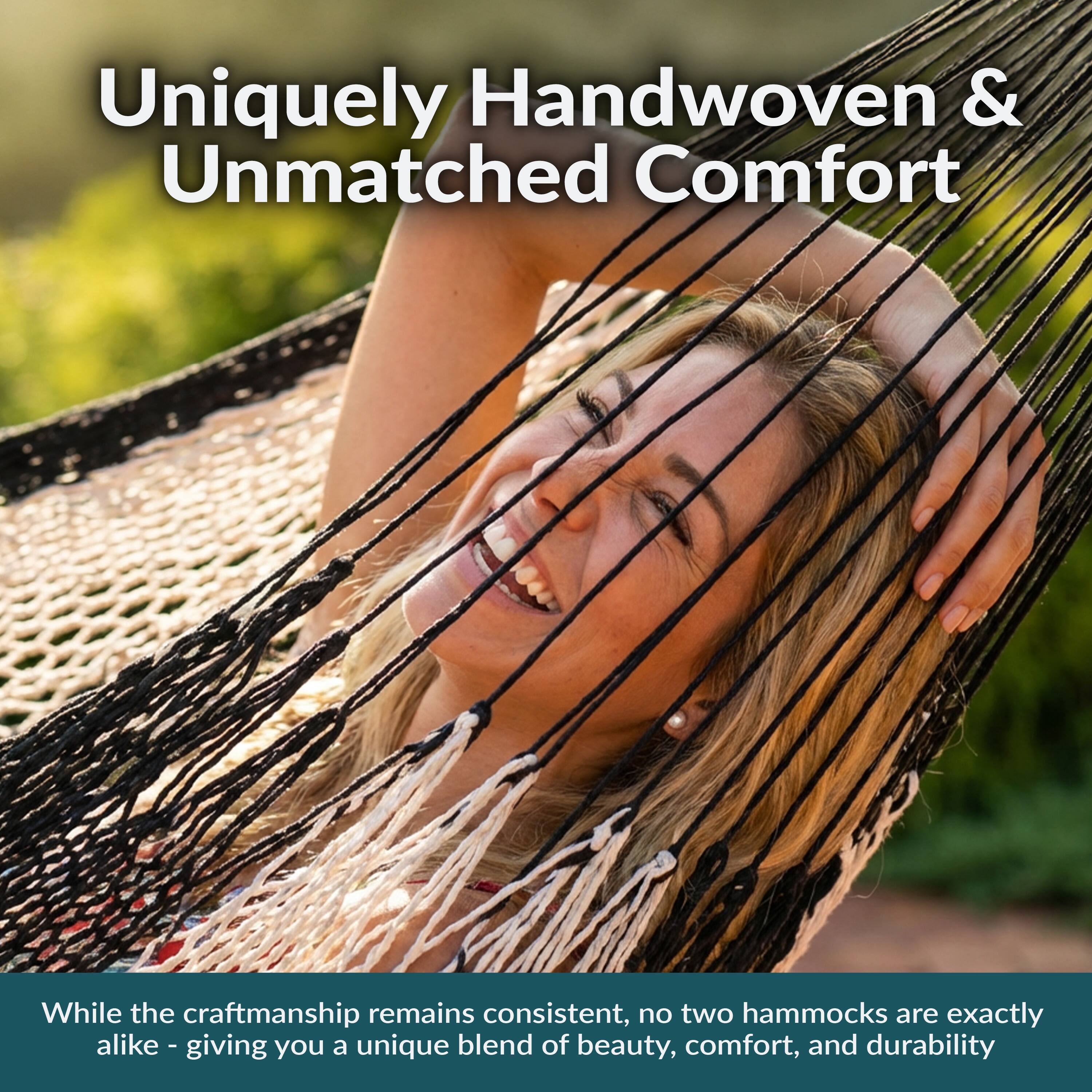 Uniquely Handwoven & Unmatched Comfort

While the craftsmanship remains consistent, no two hammocks are exactly alike - giving you a unique blend of beauty, comfort, and durability