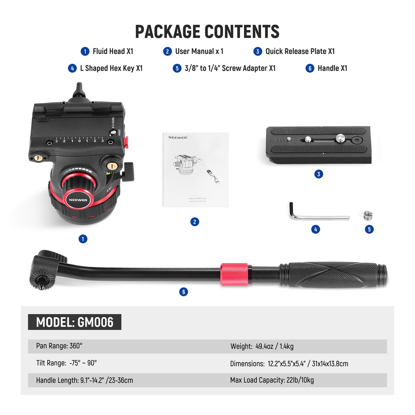 **PACKAGE CONTENTS**

1. Fluid Head X1  
2. User Manual x 1  
3. Quick Release Plate X1  
4. L Shaped Hex Key X1  
5. 3/8" to 1/4" Screw Adapter X1  
6. Handle X1  

---

**MODEL: GM006**

- Pan Range: 360°  
- Tilt Range: -75° to 90°  
- Handle Length: 9.1"-14.2" / 23-36cm  
- Weight: 49.4oz / 1.4kg  
- Dimensions: 12.2"x5.5"x5.4" / 31x14x13.8cm  
- Max Load Capacity: 22lb / 10kg