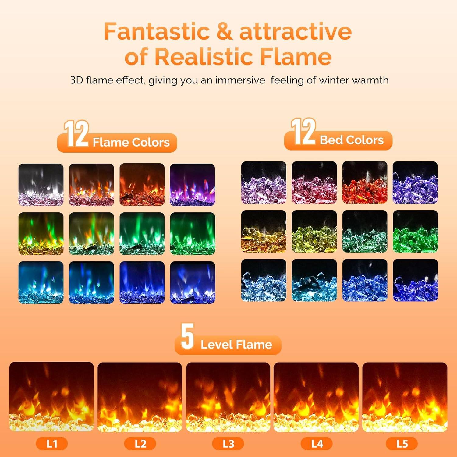 Fantastic & attractive of Realistic Flame  
3D flame effect, giving you an immersive feeling of winter warmth  

12 Flame Colors  
12 Bed Colors  
5 Level Flame  

L1  
L2  
L3  
L4  
L5