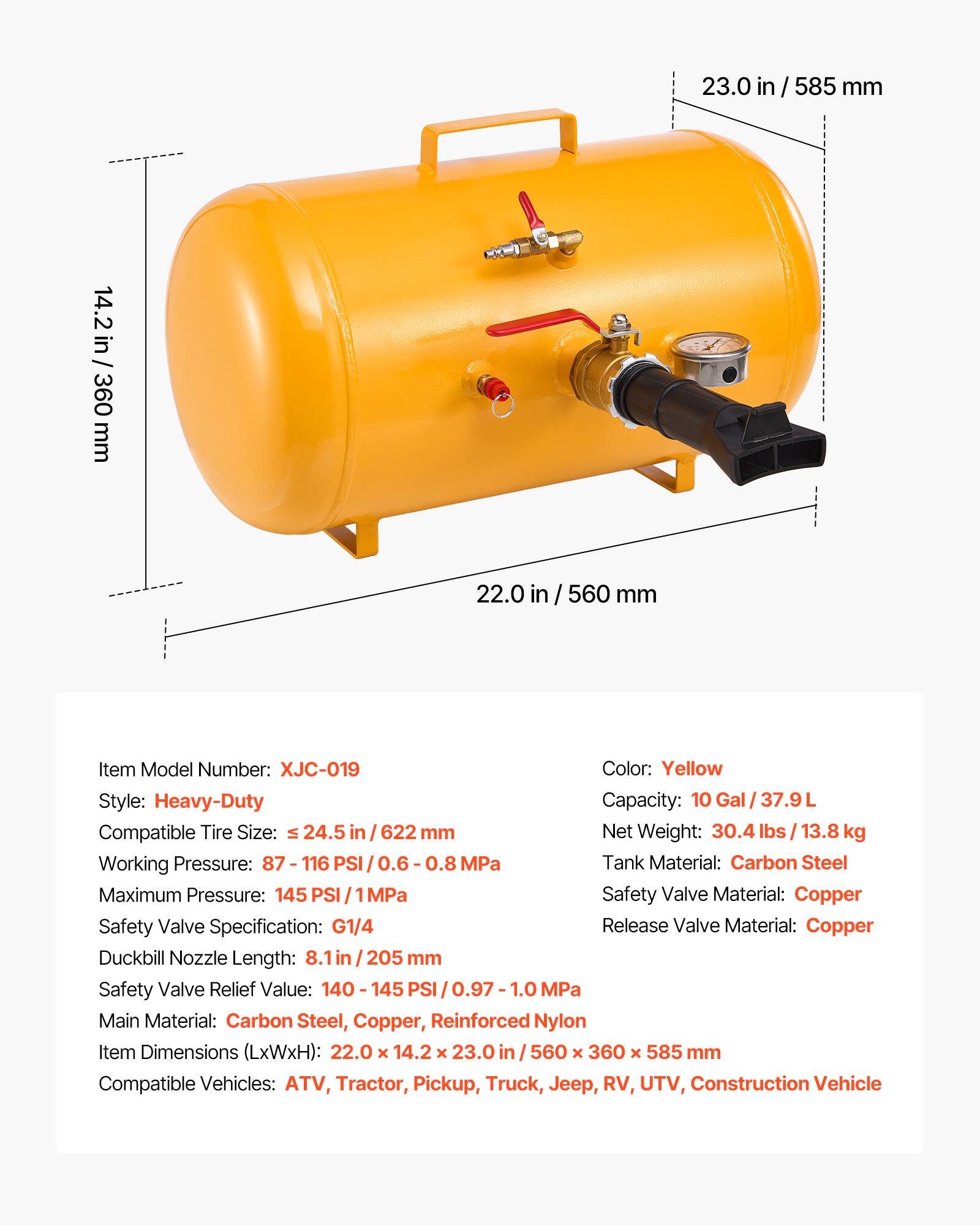 23.0 in / 585 mm  
14.2 in / 360 mm  
22.0 in / 560 mm  

Item Model Number: XJC-019  
Color: Yellow  
Style: Heavy-Duty  
Capacity: 10 Gal / 37.9 L  
Compatible Tire Size: ≤ 24.5 in / 622 mm  
Net Weight: 30.4 lbs / 13.8 kg  
Working Pressure: 87 - 116 PSI / 0.6 - 0.8 MPa  
Maximum Pressure: 145 PSI / 1 MPa  
Tank Material: Carbon Steel  
Safety Valve Material: Copper  
Safety Valve Specification: G1/4  
Release Valve Material: Copper  
Duckbill Nozzle Length: 8.1 in / 205 mm  
Safety Valve Relief Value: 140 - 145 PSI / 0.97 - 1.0 MPa  
Main Material: Carbon Steel, Copper, Reinforced Nylon  
Item Dimensions (LxWxH): 22.0 x 14.2 x 23