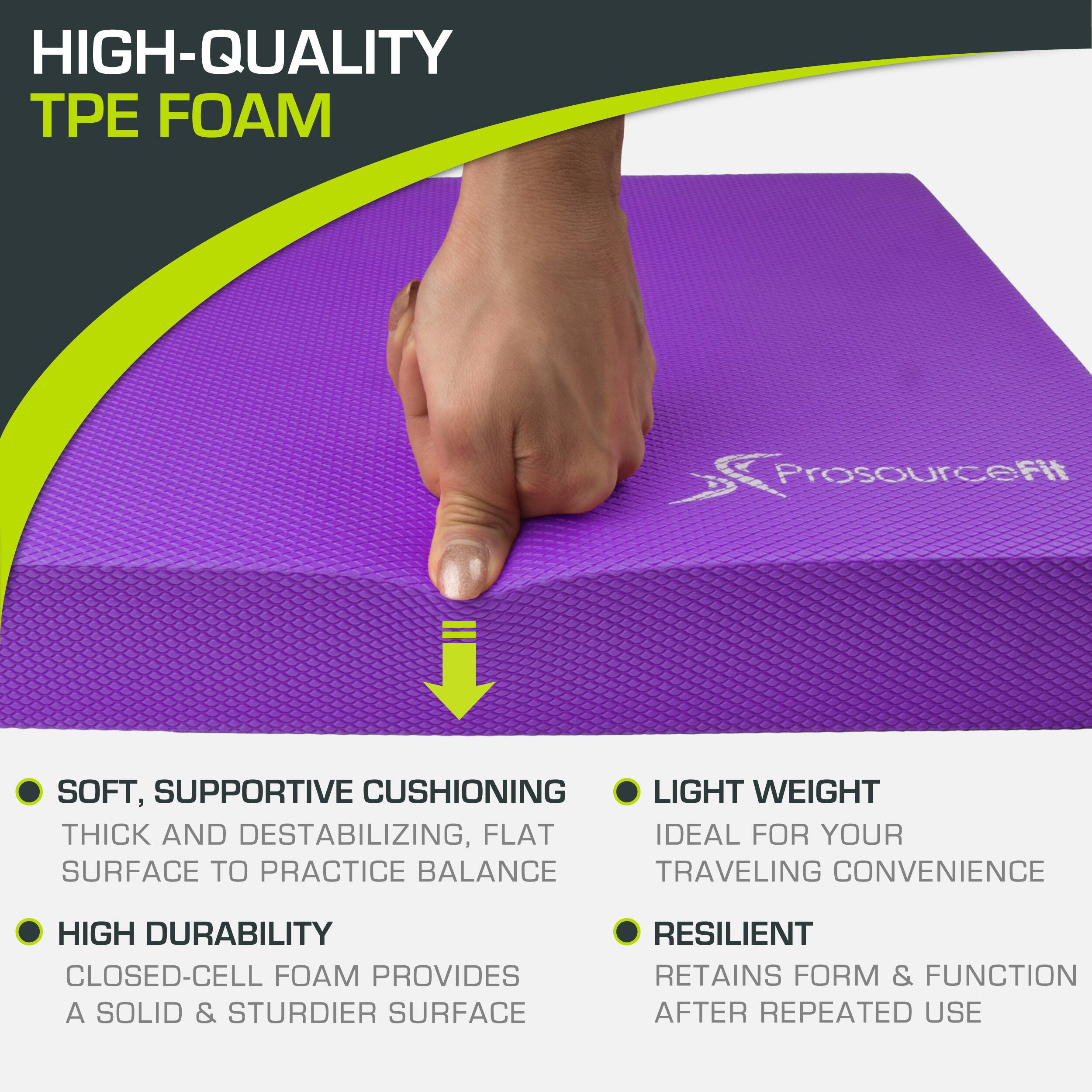 HIGH-QUALITY TPE FOAM ProsourceFit

SOFT, SUPPORTIVE CUSHIONING
THICK AND DESTABILIZING, FLAT SURFACE TO PRACTICE BALANCE
HIGH DURABILITY
CLOSED-CELL FOAM PROVIDES A SOLID & STURDIER SURFACE
LIGHT WEIGHT
IDEAL FOR YOUR TRAVELING CONVENIENCE
RESILIENT
RETAINS FORM & FUNCTION AFTER REPEATED USE