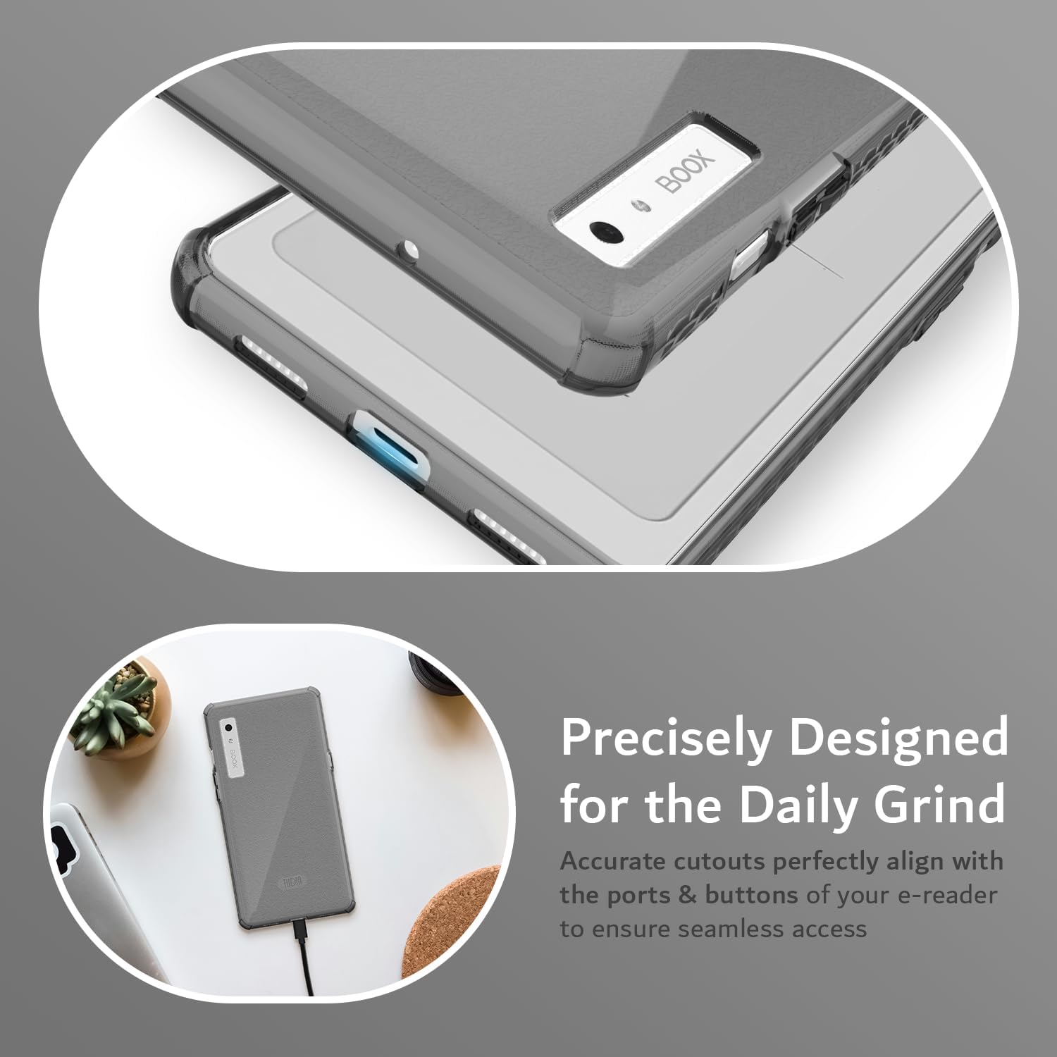 Precisely Designed for the Daily Grind  
Accurate cutouts perfectly align with the ports & buttons of your e-reader to ensure seamless access