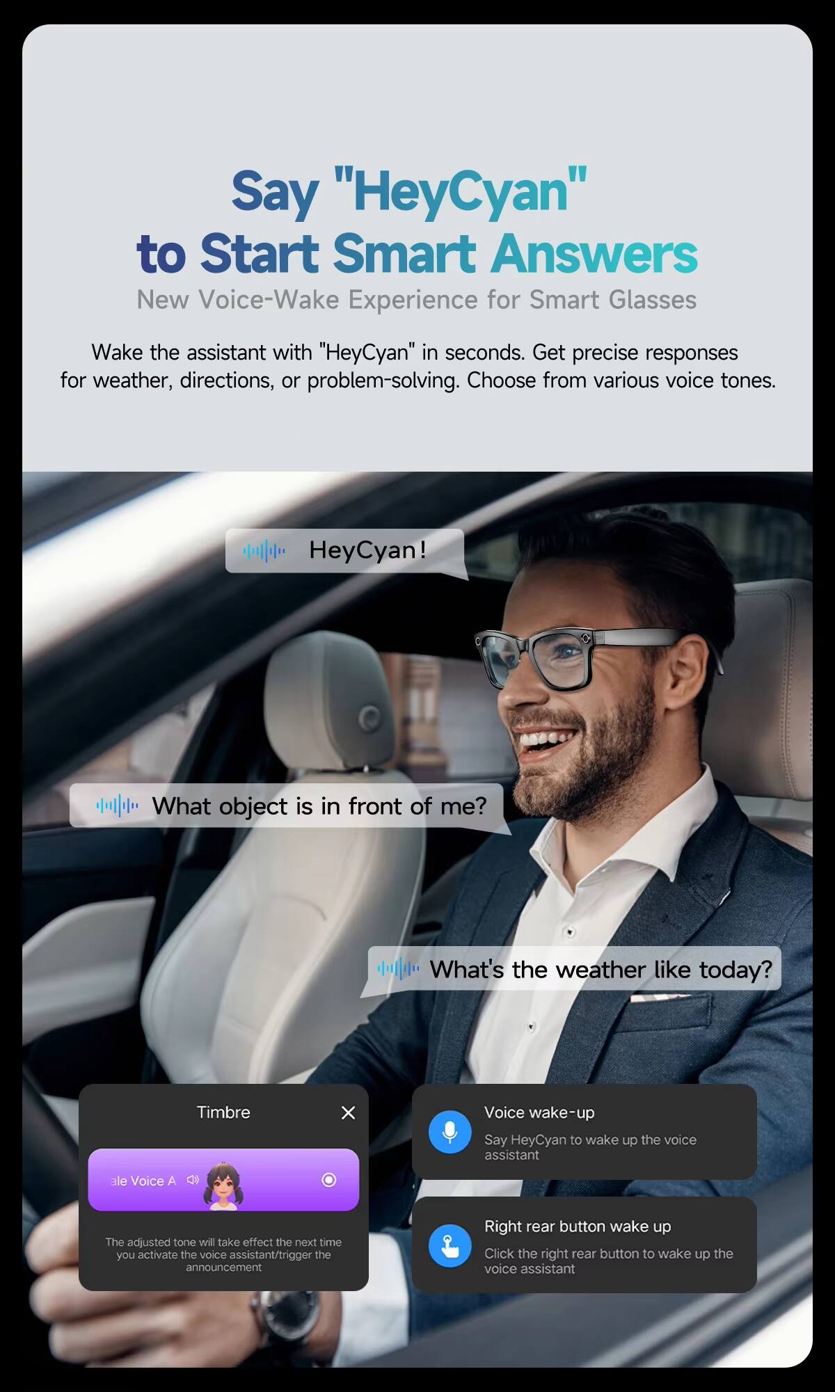 Say "HeyCyan" to Start Smart Answers  
New Voice-Wake Experience for Smart Glasses  

Wake the assistant with "HeyCyan" in seconds. Get precise responses for weather, directions, or problem-solving. Choose from various voice tones.  

HeyCyan!  
What object is in front of me?  
What's the weather like today?  

Timbre  
ale Voice A  
The adjusted tone will take effect the next time you activate the voice assistant/trigger the announcement  

Voice wake-up  
Say HeyCyan to wake up the voice assistant  

Right rear button wake up  
Click the right rear button to wake up the voice assistant