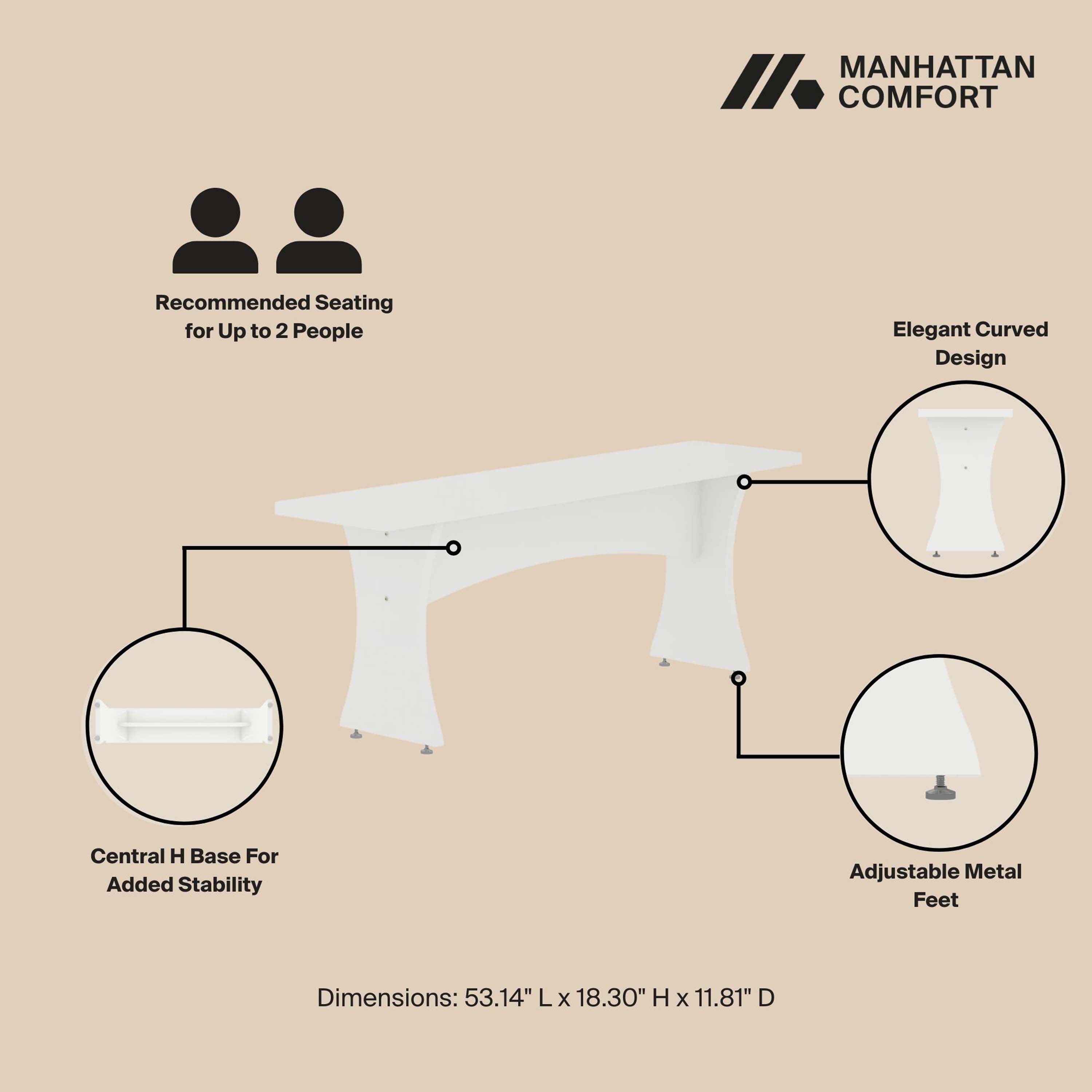 MANHATTAN COMFORT

Recommended Seating for Up to 2 People

Elegant Curved Design

Central H Base For Added Stability

Adjustable Metal Feet

Dimensions: 53.14" L x 18.30" H x 11.81" D