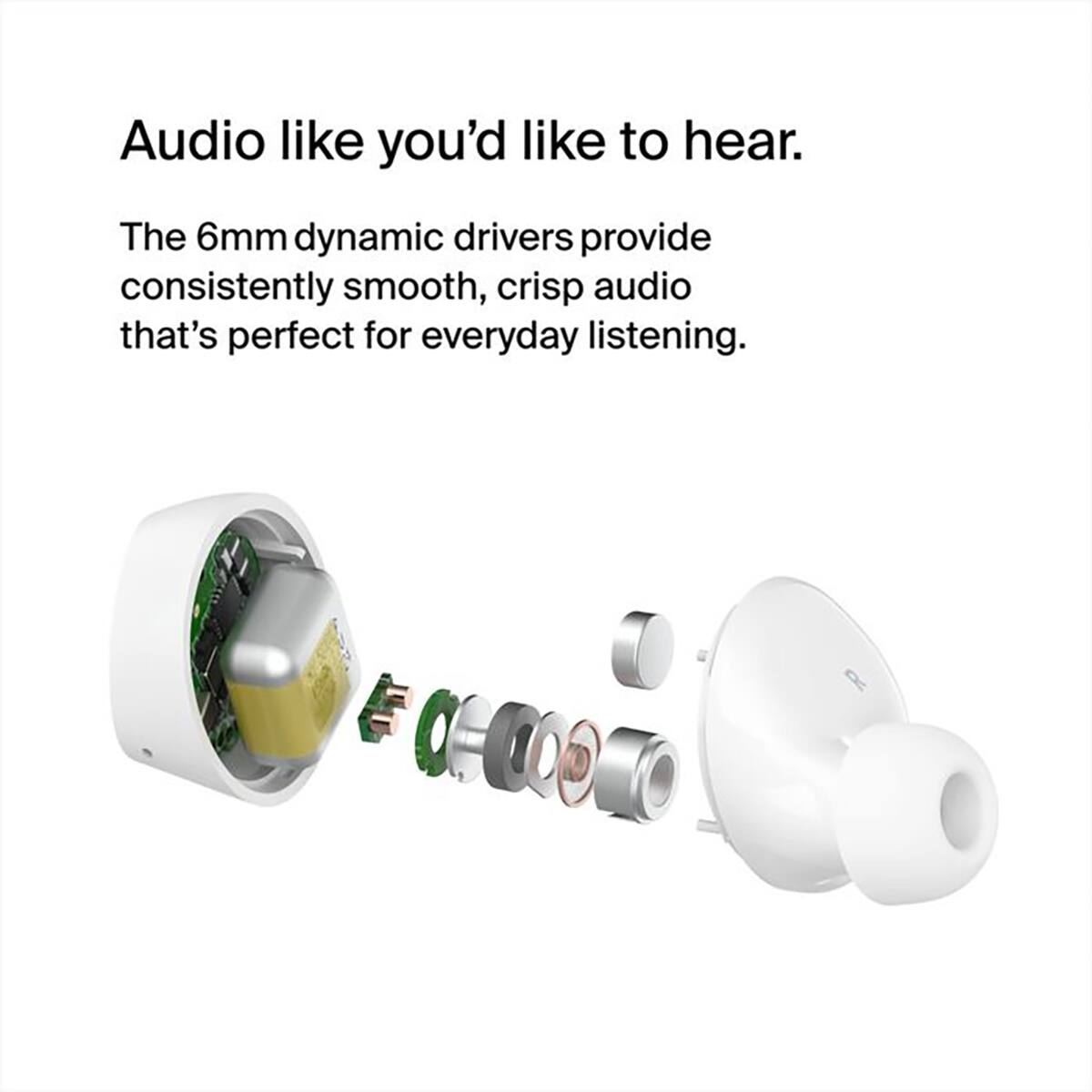 Audio like you'd like to hear.  
The 6mm dynamic drivers provide consistently smooth, crisp audio that's perfect for everyday listening.