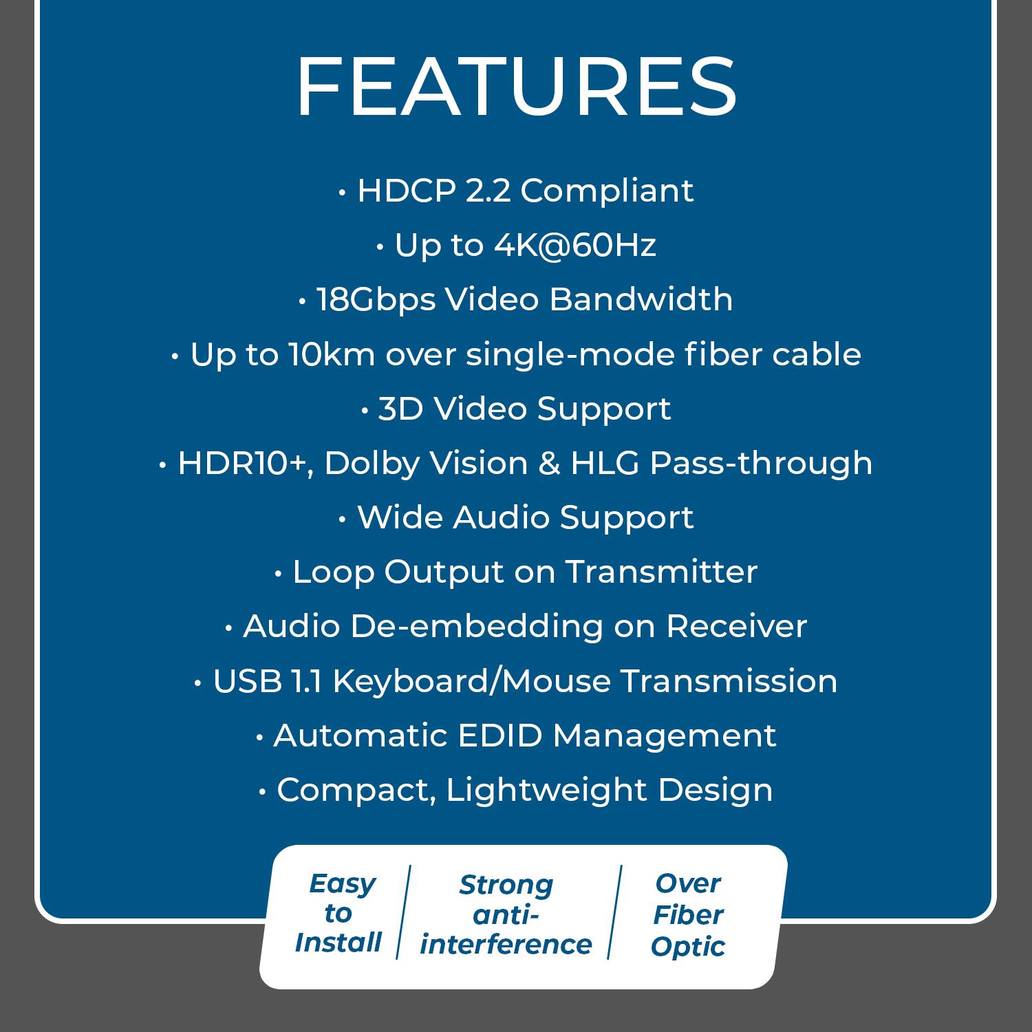 FEATURES

- HDCP 2.2 Compliant
  - Up to 4K@60Hz
  - 18Gbps Video Bandwidth
- Up to 10km over single-mode fiber cable
  - 3D Video Support
- HDR10+, Dolby Vision & HLG Pass-through
  - Wide Audio Support
- Loop Output on Transmitter
  - Audio De-embedding on Receiver
- USB 1.1 Keyboard/Mouse Transmission
  - Automatic EDID Management
- Compact, Lightweight Design

Easy to Install  
Strong anti-interference  
Over Fiber Optic