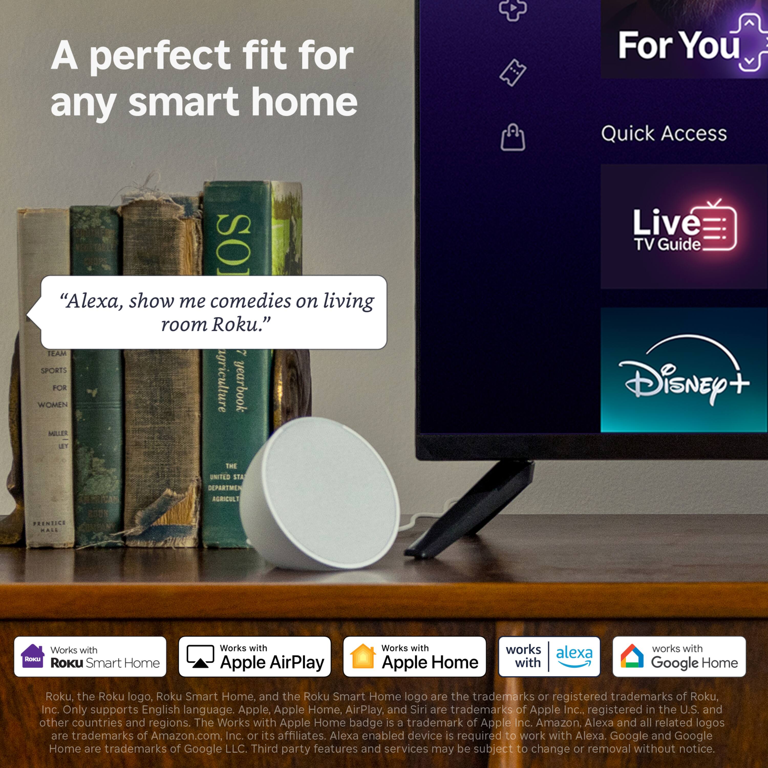 A perfect fit for any smart home

"Alexa, show me comedies on living room Roku."

TEAM 2 SPORTS WOMEN MILLER FOR agriculture yearbook LEY THE UNITED STA DEPARTMEN AGRIC

For You Quick Access Live TV Guide Disney+

PRENTICE HALL

Works with ROKIA Roku Smart Home
Works with Apple AirPlay
Works with Apple Home
works alexa with
works with Google Home

Roku, the Roku logo, Roku Smart Home, and the Roku Smart Home logo are the trademarks or registered trademarks of Roku, Inc. Only supports English language. Apple, Apple Home, AirPlay, and Siri are trademarks of Apple Inc., registered in the U.S. and other countries and regions. The Works with Apple Home badge is a trademark of Apple Inc. Amazon, Alexa and all related logos are trademarks of Amazon.com, Inc. or its affiliates. Alexa enabled device is required to work with Alexa. Google and Google Home are trademarks of Google LLC. Third party features and services may be subject to change or removal
