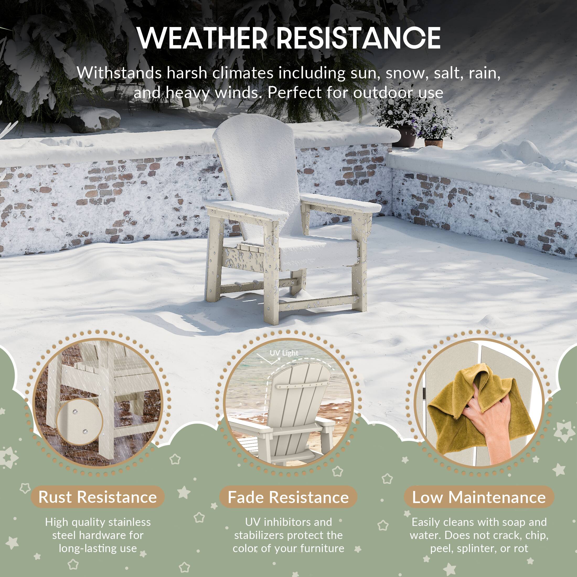 WEATHER RESISTANCE

Withstands harsh climates including sun, snow, salt, rain, and heavy winds. Perfect for outdoor use

UV Light

Rust Resistance
High quality stainless steel hardware for long-lasting use

Fade Resistance
UV inhibitors and stabilizers protect the color of your furniture

Low Maintenance
Easily cleans with soap and water. Does not crack, chip, peel, splinter, or rot